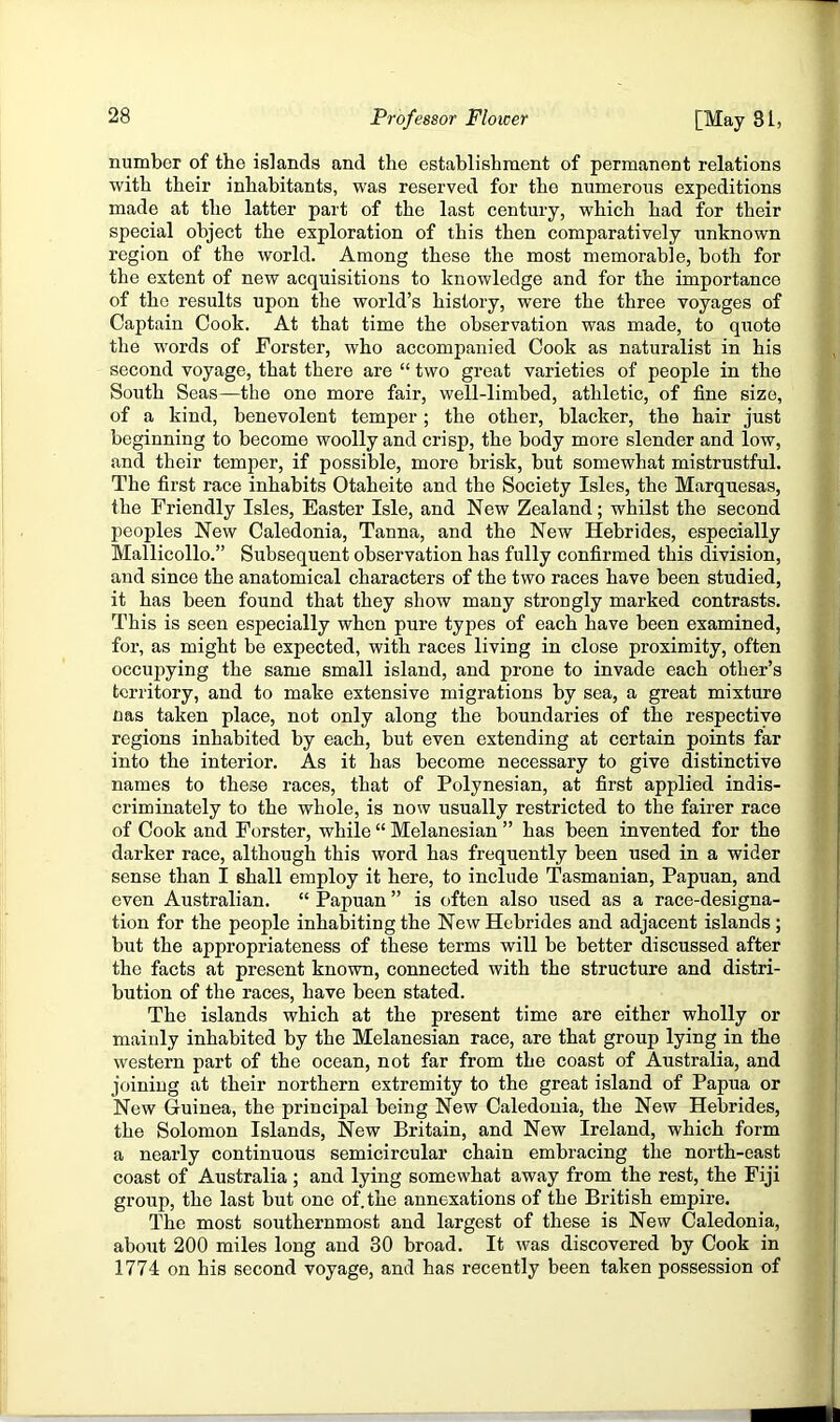 number of the islands and the establishment of permanent relations with their inhabitants, was reserved for the numerous expeditions made at the latter part of the last century, which had for their special object the exploration of this then comparatively unknown region of the world. Among these the most memorable, both for the extent of new acquisitions to knowledge and for the importance of the results upon the world’s history, were the three voyages of Captain Cook. At that time the observation was made, to quote the words of Forster, who accompanied Cook as naturalist in his second voyage, that there are “ two great varieties of people in the South Seas—the one more fair, well-limbed, athletic, of fine size, of a kind, benevolent temper; the other, blacker, the hair just beginning to become woolly and crisp, the body more slender and low, and their temper, if possible, more brisk, but somewhat mistrustful. The first race inhabits Otaheite and the Society Isles, the Marquesas, the Friendly Isles, Easter Isle, and New Zealand; whilst the second peoples New Caledonia, Tanna, and the New Hebrides, especially Mallicollo.” Subsequent observation has fully confirmed this division, and since the anatomical characters of the two races have been studied, it has been found that they show many strongly marked contrasts. This is seen especially when pure types of each have been examined, for, as might be expected, with races living in close proximity, often occupying the same small island, and prone to invade each other’s territory, and to make extensive migrations by sea, a great mixture nas taken place, not only along the boundaries of the respective regions inhabited by each, but even extending at certain points far into the interior. As it has become necessary to give distinctive names to these races, that of Polynesian, at first applied indis- criminately to the whole, is now usually restricted to the fairer race of Cook and Forster, while “ Melanesian ” has been invented for the darker race, although this word has frequently been used in a wider sense than I shall employ it here, to include Tasmanian, Papuan, and even Australian. “ Papuan ” is often also used as a race-designa- tion for the people inhabiting the New Hebrides and adjacent islands ; but the appropriateness of these terms will be better discussed after the facts at present known, connected with the structure and distri- bution of the races, have been stated. The islands which at the present time are either wholly or mainly inhabited by the Melanesian race, are that group lying in the western part of the ocean, not far from the coast of Australia, and joining at their northern extremity to the great island of Papua or New Guinea, the principal being New Caledonia, the New Hebrides, the Solomon Islands, New Britain, and New Ireland, which form a nearly continuous semicircular chain embracing the north-east coast of Australia ; and lying somewhat away from the rest, the Fiji group, the last but one of.the annexations of the British empire. The most southernmost and largest of these is New Caledonia, about 200 miles long and 30 broad. It was discovered by Cook in 1774 on his second voyage, and has recently been taken possession of