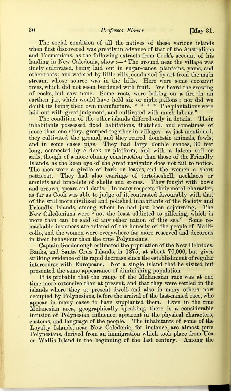 The social condition of all the natives of these various islands when first discovered was greatly in advance of that of the Australians and Tasmanians, as the following extracts from Cook’s account of his landing in New Caledonia, show:—“ The ground near the village was finely cultivated, being laid out in sugar-canes, plantains, yams, and other roots ; and watered by little rills, conducted by art from the main stream, whose source was in the hills. Here were some eocoanut trees, which did not seem burdened with fruit. We heard the crowing of cocks, but saw none. Some roots were baking on a fire in an earthen jar, which would have held six or eight gallons ; nor did we doubt its being their own manufacture. * * * * The plantations were laid out with great judgment, and cultivated with much labour.” The condition of the other islands differed only in details. Their inhabitants possessed fixed habitations, thatched, and sometimes of more than one story, grouped together in villages: as just mentioned, they cultivated the ground, and they reared domestic animals, fowls, and in some cases pigs. They had large double canoes, 30 feet long, connected by a deck or platform, and with a lateen sail or sails, though of a more clumsy construction than those of the Friendly Islands, as the keen eye of the great navigator does not fail to notice. The men wore a girdle of bark or leaves, and the women a short petticoat. They had also earrings of tortoiseshell, necklaces or amulets and bracelets of shells and stones. They fought with bows and arrows, spears and darts. In many respects their moral character, as far as Cook was able to judge of it, contrasted favourably with that of the still more civilized and polished inhabitants of the Society and Friendly Islands, among whom he had just been sojourning. The New Caledonians were “ not the least addicted to pilfering, which is more than can be said of any other nation of this sea.” Some re- markable instances are related of the honesty of the people of Malli- collo, and the women were everywhere far more reserved and decorous in their behaviour than the true Polynesians. Captain Goodenough estimated the population of the New Hebrides, Banks, and Santa Cruz Islands, in 1875, at about 70,000, but gives striking evidence of its rapid decrease since the establishment of regular intercourse with Europeans. Not a single island that he visited but presented the same appearance of diminishing population. It is probable that the range of the Melanesian race was at one time more extensive than at present, and that they were settled in the islands where they at present dwell, and also in many others now occupied by Polynesians, before the arrival of the last-named race, who appear in many cases to have supplanted them. Even in the true Melanesian area, geographically speaking, there is a considerable infusion of Polynesian influence, apparent in the physical characters, customs, and language of the people. The inhabitants of some of the Loyalty Islands, near New Caledonia, for instance, are almost pure Polynesians, derived from an immigration which took place from Uea or Wallis Island in the beginning of the last century. Among the