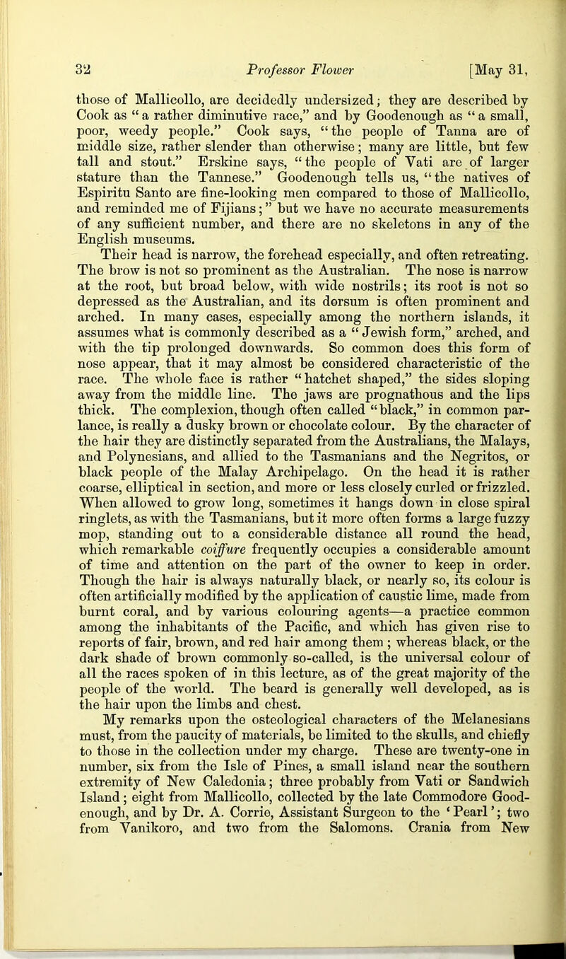 those of Mallicollo, are decidedly undersized; they are described by Cook as “ a rather diminutive race,” and by Goodenough as “ a small, poor, weedy people,” Cook says, “the people of Tanna are of middle size, rather slender than otherwise; many are little, but few tall and stout.” Erskine says, “the people of Vati are of larger stature than the Tannese,” Goodenough tells us, “the natives of Espiritu Santo are fine-looking men compared to those of Mallicollo, and reminded me of Fijians; ” but we have no accurate measurements of any sufficient number, and there are no skeletons in any of the English museums. Their head is narrow, the forehead especially, and often retreating. The brow is not so prominent as the Australian. The nose is narrow at the root, but broad below, with wide nostrils; its root is not so depressed as the Australian, and its dorsum is often prominent and arched. In many cases, especially among the northern islands, it assumes what is commonly described as a “ Jewish form,” arched, and with the tip prolonged downwards. So common does this form of nose appear, that it may almost be considered characteristic of the race. The whole face is rather “hatchet shaped,” the sides sloping away from the middle line. The jaws are prognathous and the lips thick. The complexion, though often called “ black,” in common par- lance, is really a dusky brown or chocolate colour. By the character of the hair they are distinctly separated from the Australians, the Malays, and Polynesians, and allied to the Tasmanians and the Negritos, or black people of the Malay Archipelago. On the head it is rather coarse, elliptical in section, and more or less closely curled or frizzled. When allowed to grow long, sometimes it hangs down in close spiral ringlets, as with the Tasmanians, but it more often forms a large fuzzy mop, standing out to a considerable distance all round the head, which remarkable coiffure frequently occupies a considerable amount of time and attention on the part of the owner to keep in order. Though the hair is always naturally black, or nearly so, its colour is often artificially modified by the application of caustic lime, made from burnt coral, and by various colouring agents—a practice common among the inhabitants of the Pacific, and which has given rise to reports of fair, brown, and red hair among them ; whereas black, or the dark shade of brown commonly so-called, is the universal colour of all the races spoken of in this lecture, as of the great majority of the people of the world. The beard is generally well developed, as is the hair upon the limbs and chest. My remarks upon the osteological characters of the Melanesians must, from the paucity of materials, be limited to the skulls, and chiefly to those in the collection under my charge. These are twenty-one in number, six from the Isle of Pines, a small island near the southern extremity of New Caledonia; three probably from Vati or Sandwich Island; eight from Mallicollo, collected by the late Commodore Good- enough, and by Dr. A. Corrie, Assistant Surgeon to the ‘ Pearl ’; two from Vanikoro, and two from the Salomons. Crania from New