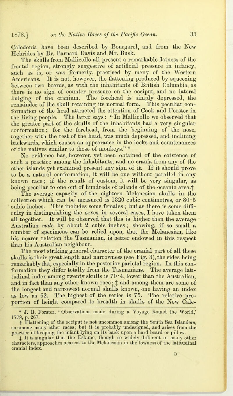 Caledoiiia have been described by Bourgarel, and from the New Hebrides by Dr. Barnard Davis and Mr. Busk. The skulls from Mallicollo all present a remarkable flatness of the frontal region, strongly suggestive of artificial pressure in infancy, such as is, or was formerly, practised by many of the Western Americans. It is not, however, the flattening produced by squeezing between two boards, as with the inhabitants of British Columbia, as there is no sign of counter pressure on the occiput, and no lateral bulging of the cranium. The forehead is simply deijressed, the remainder of the skull retaining its normal form. This peculiar con- formation of the head attracted the attention of Cook and Forster in the living people. The latter says : “ In Mallicollo we observed that the greater part of the skulls of the inhabitants had a very singular conformation; for the forehead, from the beginning of the nose, together with the rest of the head, was much depressed, and inclining backwards, which causes an appearance in the looks and countenances of the natives similar to those of monkeys.” * No evidence has, however, yet been obtained of the existence of such a practice among the inhabitants, and no crania from any of the other islands yet examined present any sign of it. If it should prove to be a natural conformation, it will be one without parallel in any known race ; if the result of custom, it will be very singular, as being peculiar to one out of hundreds of islands of the oceanic area.f The average capacity of the eighteen Melanesian skulls in the collection which can be measured is 1320 cubic centimetres, or 80*5 cubic inches. This includes some females ; but as there is some diffi- culty in distinguishing the sexes in several cases, I have taken them all together. It will be observed that this is higher than the average Australian male by about 2 cubic inches; showing, if so small a number of specimens can be relied upon, that the Melanesian, like his nearer relation the Tasmanian, is better endowed in this respeet than his Australian neighbour. The most striking general character of the cranial part of all these skulls is their great length and narrowness (see Fig. 3), the sides being remarkably flat, especially in the posterior parietal region. In this con- formation they differ totally from the Tasmanians. The average lati- tudinal index among twenty skulls is 70 • 4, lower than the Australian, and in fact than any other known race; 'I and among them are some of the longest and narrowest normal skulls known, one having an index as low as 62. The highest of the series is 75. The relative pro- portion of height compared to breadth in skulls of the New Cale- * J. K. Forster, ‘ Observations made during a Voyage Bound the World,’ 1778, p. 267. t Flattening of the occiput is not uncommon among the South Sea Islanders, as among many other races; but it is probably undesigned, and arises from the practice of keeping the infant lying on its back upon a hard board or pillow. X It is singular that the Eskimo, though so widely different in many other characters, approaches nearest to the Melanesian in the lowness of the latitudinal cranial index. D