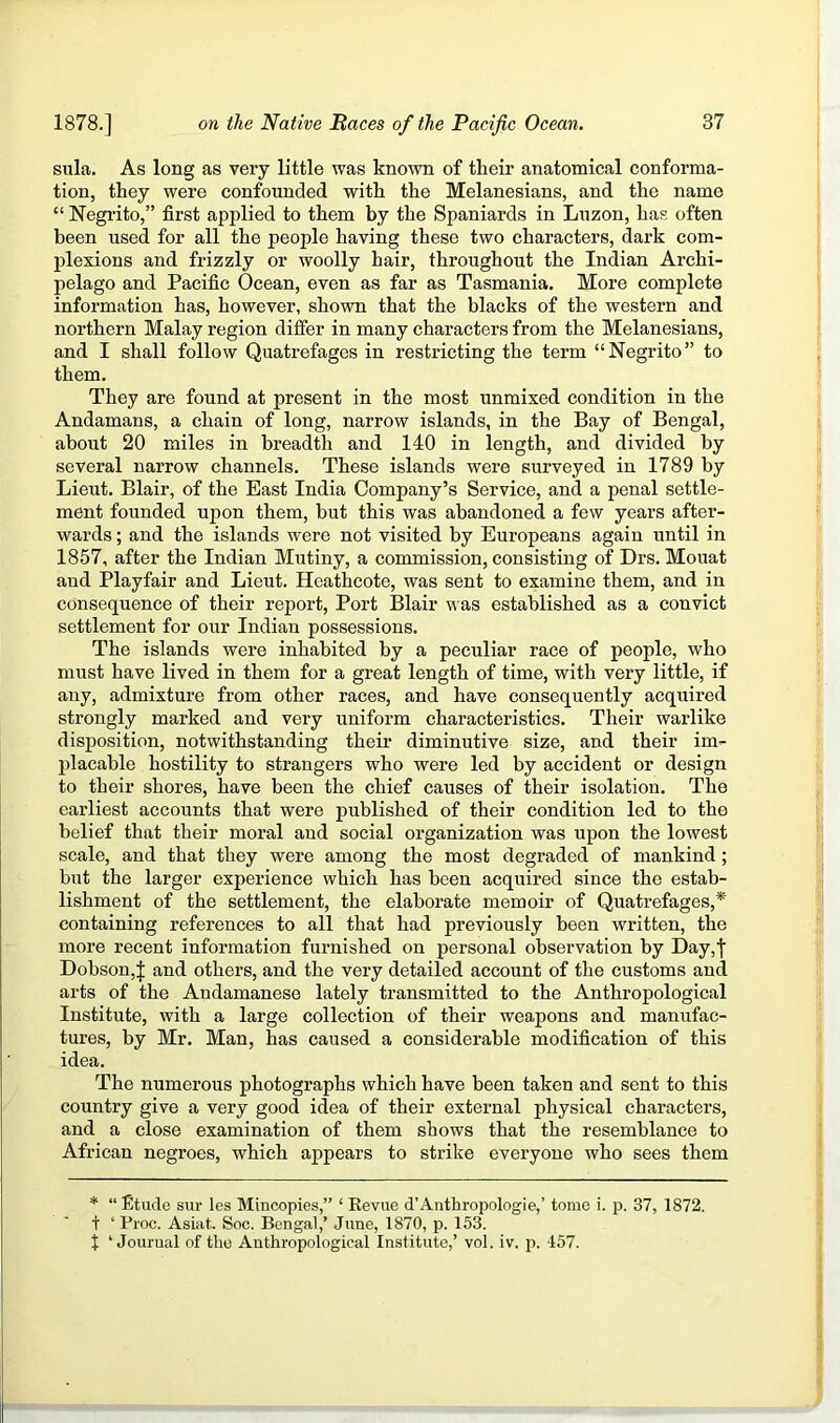 sula. As long as very little was known of their anatomical conforma- tion, they were confounded with the Melanesians, and the name “ Negrito,” first applied to them by the Spaniards in Luzon, has often been used for all the people having these two characters, dark com- plexions and frizzly or woolly hair, throughout the Indian Archi- pelago and Pacific Ocean, even as far as Tasmania. More complete information has, however, shown that the blacks of the western and northern Malay region differ in many characters from the Melanesians, and I shall follow Quatrefages in restricting the term “Negrito” to them. They are found at present in the most unmixed condition in the Andamans, a chain of long, narrow islands, in the Bay of Bengal, about 20 miles in breadth and 140 in length, and divided by several narrow channels. These islands were surveyed in 1789 by Lieut. Blair, of the East India Company’s Service, and a penal settle- ment founded upon them, but this was abandoned a few years after- wards ; and the islands were not visited by Europeans again until in 1857, after the Indian Mutiny, a commission, consisting of Drs. Mouat and Playfair and Lieut. Heathcote, was sent to examine them, and in consequence of their report. Port Blair was established as a convict settlement for our Indian possessions. The islands were inhabited by a peculiar race of people, who must have lived in them for a great length of time, with very little, if any, admixture from other races, and have consequently acquired strongly marked and very uniform characteristics. Their warlike disposition, notwithstanding their diminutive size, and their im- placable hostility to strangers who were led by accident or design to their shores, have been the chief causes of their isolation. The earliest accounts that were published of their condition led to the belief that their moral and social organization was upon the lowest scale, and that they were among the most degraded of mankind; but the larger experience which has been acquired since the estab- lishment of the settlement, the elaborate memoir of Quatrefages,* containing references to all that had previously been written, the more recent information furnished on personal observation by Day,| Dobson,]; and others, and the very detailed account of the customs and arts of the Andamanese lately transmitted to the Anthropological Institute, with a large collection of their weapons and manufac- tures, by Mr. Man, has caused a considerable modification of this idea. The numerous photographs which have been taken and sent to this country give a very good idea of their external physical characters, and a close examination of them shows that the resemblance to African negroes, which appears to strike everyone who sees them * “ Etude sur les Mincopies,” ‘ Kevue d’Anthropologie,’ tome i. p. 37, 1872. t ‘ Pioc. Asiat. Soc. Bengal,’ June, 1870, p. 153. t ‘ Jourual of the Anthropological Institute,’ vol. iv. p. 457.