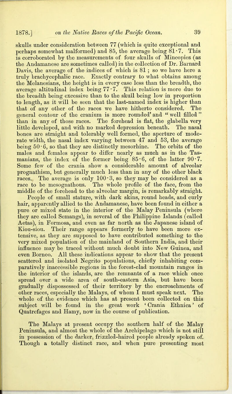 skulls under consideration between 77 (wbicli is quite exceptional and perhaps somewhat malformed) and 85, the average being 81 • 7. This is corroborated by the measurements of four skulls of Mincopies (as the Andamanese are sometimes called) in the collection of Dr. Barnard Davis, the average of the indices of which is 81 ; so we have here a truly brachycephalic race. Exactly contrary to what obtains among the Melanesians, the height is in every case less than the breadth, the average altitudinal index being 77 •7. This relation is more due to the breadth being excessive than to the skull being low in proportion to length, as it will be seen that the last-named index is higher than that of any other of the races we have hitherto considered. The general contour of the cranium is more rounded’ and “ well filled ” than in any of those races. The forehead is flat, the glabella very little developed, and with no marked depression beneath. The nasal bones are straight and tolerably well formed, the aperture of mode- rate width, the nasal index varying between 47 and 53, the average being 50 • 6, so that they are distinctly mesorhine. The orbits of the males and females appear to ditfer nearly as much as in the Tas- manians, the index of the former being 85’6, of the latter 90*7. Some few of the crania show a considerable amount of alveolar prognathism, but generally much less than in any of the other black races. The average is only 100 • 3, so they may be considered as a race to be mesognathous. The whole profile of the face, from the middle of the forehead to the alveolar margin, is remarkably straight. People of small stature, with dark skins, round heads, and curly hair, apparently allied to the Andamanese, have been found in either a pure or mixed state in the interior of the Malay Peninsula (where they are called Semangs), in several of the Philippine Islands (called Aetas), in Formosa, and even as far north as the Japanese island of Kiou-siou. Their range appears formerly to have been more ex- tensive, as they are supposed to have contributed something to the very mixed population of the mainland of Southern India, and their influence may be traced without much doubt into New Guinea, and even Borneo. All these indications appear to show that the present scattered and isolated Negrito populations, chiefly inhabiting com- paratively inaccessible regions in the forest-clad mountain ranges in the interior of the islands, are the remnants of a race which once spread over a wide area of south-eastern Asia, but have been gradually dispossessed of their territory by the encroachments of other races, especially the Malays, of whom I must speak next. The whole of the evidence which has at present been collected on this subject will be found in the great work ‘ Crania Ethnica ’ of Quatrefages and Hamy, now in the course of publication. The Malays at present occupy the southern half of the Malay Peninsula, and almost the whole of the Archipelago which is not still in possession of the darker, frizzled-haired people already spoken of. Though a totally distinct race, and when pure presenting most