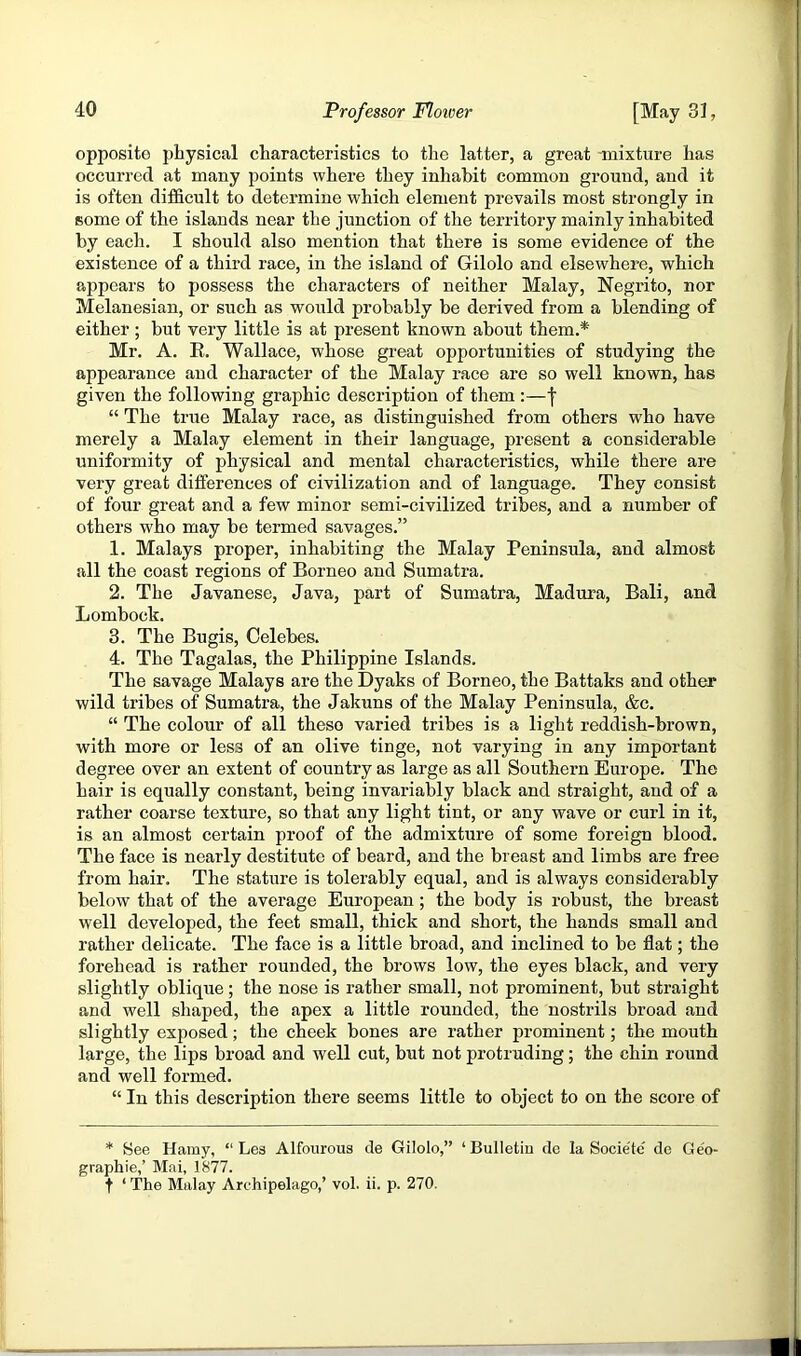 opposite physical characteristics to the latter, a great -mixture has occurred at many points where they inhabit common ground, and it is often difficult to determine which element prevails most strongly in some of the islands near the junction of the territory mainly inhabited by eacli. I should also mention that there is some evidence of the existence of a third race, in the island of Gilolo and elsewhere, which appears to possess the characters of neither Malay, Negrito, nor Melanesian, or such as would probably be derived from a blending of either; but very little is at present known about them.* Mr. A. E. Wallace, whose great opportunities of studying the appearance and character of the Malay race are so well known, has given the following graphic description of them :—I “ The true Malay race, as distinguished from others who have merely a Malay element in their language, present a considerable uniformity of physical and mental characteristics, while there are very great differences of civilization and of language. They consist of four great and a few minor semi-civilized tribes, and a number of others who may be termed savages.” 1. Malays proper, inhabiting the Malay Peninsula, and almost Jill the coast regions of Borneo and Sumatra. 2. The Javanese, Java, part of Sumatra, Madura, Bali, and Lombock. 3. The Bugis, Celebes. 4. The Tagalas, the Philippine Islands. The savage Malays are the Dyaks of Borneo, the Battaks and other wild tribes of Sumatra, the Jakuns of the Malay Peninsula, &c. “ The colour of all these varied tribes is a light reddish-brown, with more or less of an olive tinge, not varying in any important degree over an extent of country as large as all Southern Europe. The hair is equally constant, being invariably black and straight, and of a rather coarse texture, so that any light tint, or any wave or curl in it, is an almost certain proof of the admixture of some foreign blood. The face is nearly destitute of beard, and the breast and limbs are free from hair. The stature is tolerably equal, and is always considerably below that of the average European; the body is robust, the breast well developed, the feet small, thick and short, the hands small and rather delicate. The face is a little broad, and inclined to be flat; the forehead is rather rounded, the brows low, the eyes black, and very slightly oblique; the nose is rather small, not prominent, but straight and well shaped, the apex a little rounded, the nostrils broad and slightly exposed; the cheek bones are rather prominent; the mouth large, the lips broad and well cut, but not protruding; the chin round and well formed. “ In this description there seems little to object to on the score of * Bee Hamy, “ Les Alfourous de Gilolo,” ‘Bulletin dc la Socie'tc' de Ge'o- graphie,’ Mai, 1877. t ‘ The Malay Archipelago,’ vol. ii. p. 270.