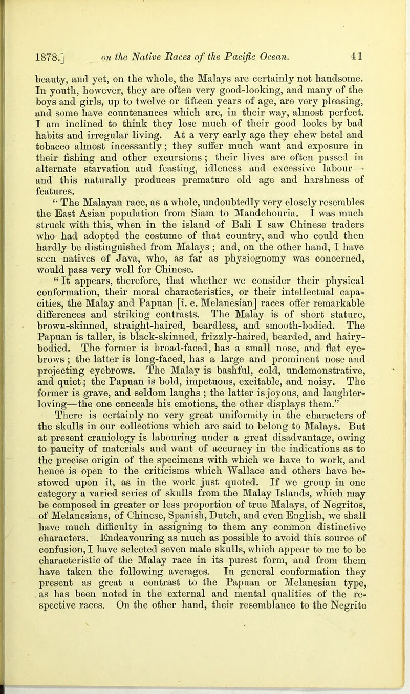 beauty, and yet, on the whole, the Malays are certainly not handsome. In youth, however, they are often very good-looking, and many of the boys and girls, up to twelve or fifteen years of age, are very pleasing, and some have countenances which are, in their way, almost perfect. I am inclined to think they lose much of their good looks by bad habits and irregular living. At a very early age they chew betel and tobacco almost incessantly; they suffer much want and exposure in their fishing and other excursions ; their lives are often passed in alternate starvation and feasting, idleness and excessive labour—■ and this naturally produces premature old age and harshness of features. “ The Malayan race, as a whole, undoubtedly very closely resembles the East Asian population from Siam to Mandchouria. I was much struck with this, when in the island of Bali I saw Chinese traders who had adopted the costume of that country, and who could then hhrdly be distinguished from Malays ; and, on the other hand, I have seen natives of Java, who, as far as physiognomy was concerned, would pass very well for Chinese. “ It appears, therefore, that whether we consider their physical conformation, their moral characteristics, or their intellectual capa- cities, the Malay and Papuan [i. e. Melanesian] races offer remarkable differences and striking contrasts. The Malay is of short stature, brown-skinned, straight-haired, beardless, and smooth-bodied. The Papuan is taller, is black-skinned, frizzly-haired, bearded, and hairy- bodied. The former is broad-faced, has a small nose, and flat eye- brows ; the latter is long-faced, has a large and prominent nose and projecting eyebrows. The Malay is bashful, cold, undemonstrative, and quiet; the Papuan is bold, impetuous, excitable, and noisy. The former is grave, and seldom laughs ; the latter is joyous, and laughter- loving—the one conceals his emotions, the other displays them.” There is certainly no very great uniformity in the characters of the skulls in our collections which are said to belong to Malays. But at present craniology is labouring under a great disadvantage, owing to paucity of materials and want of accuracy in the indications as to the precise origin of the specimens with which we have to work, and hence is open to the criticisms which Wallace and others have be- stowed upon it, as in the work just quoted. If we group in one category a varied series of skulls from the Malay Islands, which may be composed in greater or less proportion of true Malays, of Negritos, of Melanesians, of Chinese, Spanish, Dutch, and even English, we shall have much difficulty in assigning to them any common distinctive characters. Endeavouring as much as possible to avoid this source of confusion, I have selected seven male skulls, which appear to me to be characteristic of the Malay race in its purest form, and from them have taken the following averages. In general conformation they present as great a contrast to the Papuan or Melanesian type, as has been noted in the external and mental qualities of the re- spective races. On the other hand, their resemblance to the Negrito