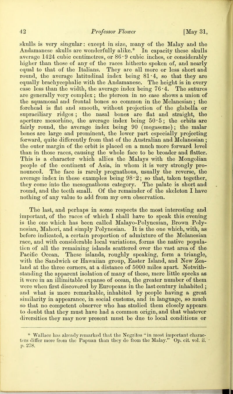 skulls is very singular: except in size, many of the Malay and the Andamanese skulls are wonderfully alike.*' In capacity these skulls average 1424 cubic centimetres, or 86’9 cubic inches, or considerably higher than those of any of the races hitherto spoken of, and nearly equal to that of the Italians. They are all more or less short and round, the average latitudinal index being 81’4, so that they are equally brachycephalic with the Andamanese. The height is in every case less than the width, the average index being 76 • 4. The sutures are generally very complex; the ptereon in no case shows a union of the squamosal and frontal bones so common in the Melanesian; the forehead is flat and smooth, without projection of the glabella or supraciliary ridges ; the nasal bones are flat and straight, the aperture mesorhine, the average index being 50 • 6; the orbits are fairly round, the average index being 90 (megaseme); the malar bones are large and prominent, the lower part especially projecting forward, quite differently from that of the Australian and Melanesian ; the outer margin of the orbit is placed on a much more forward level than in those races, causing the whole face to be broader and flatter. This is a character which allies the Malays with the Mongolian people of the continent of Asia, in whom it is very strongly pro- nounced. The face is rarely prognathous, usually the reverse, the average index in these examples being 98*2; so that, taken together, they come into the mesognathous category. The palate is short and round, and the teeth small. Of the remainder of the skeleton I have nothing of any value to add from my own observation. The last, and perhaps in some respects the most interesting and important, of the races of which I shall have to speak this evening is the one which has been called Malayo-Polynesian, Brown Poly- nesian, Mahori, and simply Polynesian. It is the one which, with, as before indicated, a certain proportion of admixture of the Melanesian race, and witli considerable local variations, forms the native popula- tion of all the remaining islands scattered over the vast area of the Pacific Ocean. These islands, roughly speaking, form a triangle, with the Sandwich or Hawaiian group, Easter Island, and New Zea- land at the three corners, at a distance of 5000 miles apart. Notwith- standing the apparent isolation of many of these, mere little specks as it were in an illimitable expanse of ocean, the greater number of them were when fii-st discovered by Europeans in the last century inhabited ; and what is more remarkable, inhabited by people having a great similarity in appearance, in social customs, and in language, so much so that no competent observer who has studied them closely appears to doubt that they must have had a common origin, and that whatever diversities they may now present must be due to local conditions or * Wallace has already remarked that the Negritos “in most important charac- ters differ more from the Papuan than they do from the Malay.” Op. cit. vol. ii. ' p. 278.