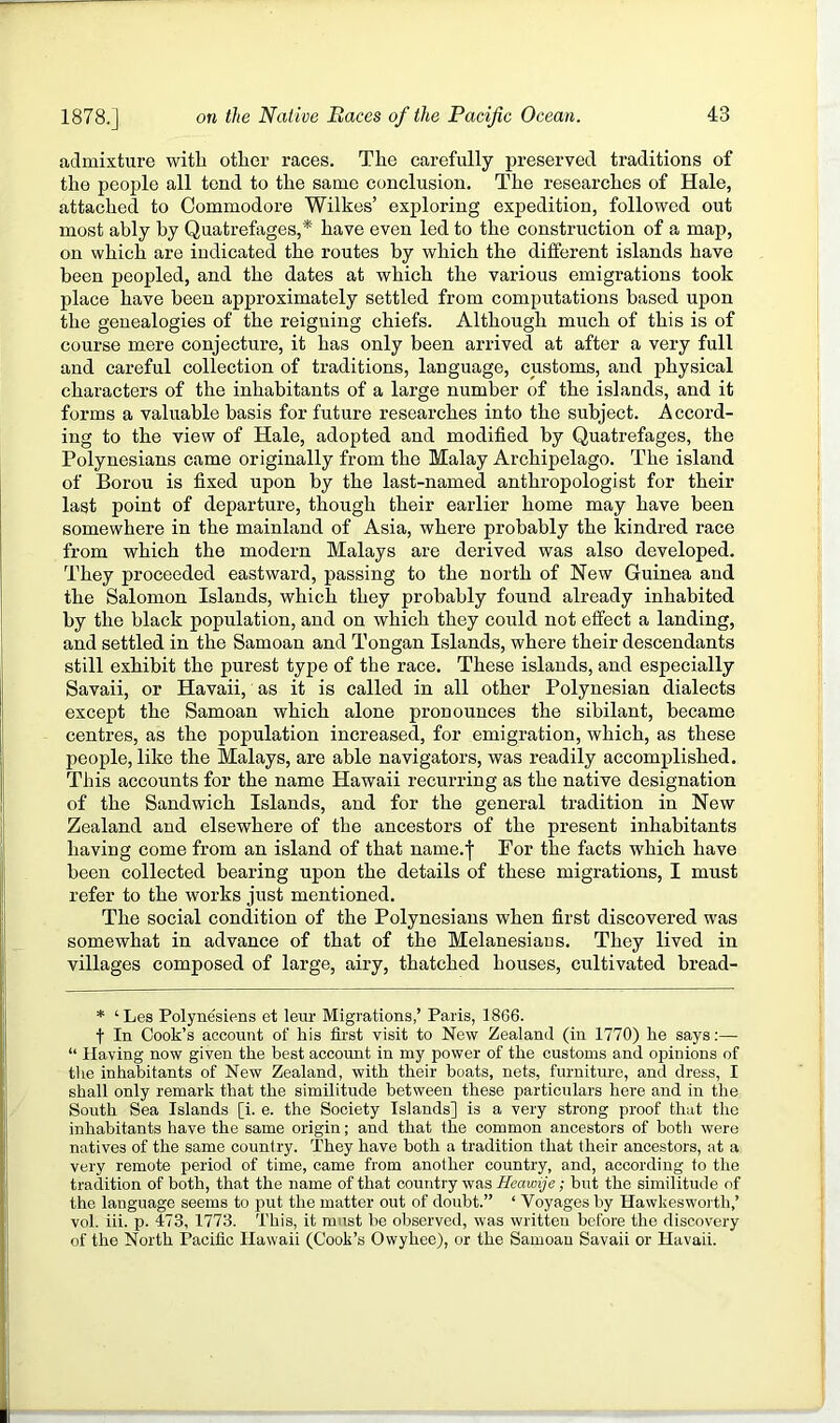 admixture with other races. The carefully preserved traditions of the people all tend to the same conclusion. The researches of Hale, attached to Commodore Wilkes’ exploring expedition, followed out most ably by Quatrefages,* have even led to the construction of a map, on which are indicated the routes by which the different islands have been peopled, and the dates at which the various emigrations took place have been approximately settled from computations based upon the genealogies of the reigning chiefs. Although much of this is of course mere conjecture, it has only been arrived at after a very full and careful collection of traditions, language, customs, and physical characters of the inhabitants of a large number of the islands, and it forms a valuable basis for future researches into the subject. Accord- ing to the view of Hale, adopted and modified by Quatrefages, the Polynesians came originally from the Malay Archipelago. The island of Borou is fixed upon by the last-named anthropologist for their last point of departure, though their earlier home may have been somewhere in the mainland of Asia, where probably the kindred race from which the modern Malays are derived was also developed. They proceeded eastward, passing to the north of New Guinea and the Salomon Islands, which they probably found already inhabited by the black population, and on which they could not effect a landing, and settled in the Samoan and Tongan Islands, where their descendants still exhibit the purest type of the race. These islands, and especially Savaii, or Havaii, as it is called in all other Polynesian dialects except the Samoan which alone pronounces the sibilant, became centres, as the population increased, for emigration, which, as these people, like the Malays, are able navigators, was readily accomplished. This accounts for the name Hawaii recurring as the native designation of the Sandwich Islands, and for the general tradition in New Zealand and elsewhere of the ancestors of the present inhabitants having come from an island of that name.f For the facts which have been collected bearing upon the details of these migrations, I must refer to the works just mentioned. The social condition of the Polynesians when first discovered was somewhat in advance of that of the Melanesians. They lived in villages composed of large, airy, thatched houses, cultivated bread- * ‘Les Polynesiens et leur Migrations,’ Paris, 1866. t In Cook’s account of his first visit to New Zealand (in 1770) he says:—• “ Having now given the best account in my power of the customs and opinions of tlie inhabitants of New Zealand, with their boats, nets, furniture, and dress, I shall only remark that the similitude between these particulars here and in the South Sea Islands [i. e. the Society Islands] is a very strong proof that the inhabitants have the same origin; and that the common ancestors of botli were natives of the same country. They have both a tradition that their ancestors, ;it a very remote period of time, came from another country, and, according to the tradition of both, that the name of that country was Heawije; but the similitude of the language seems to put the matter out of doubt.” ‘ Voyages by Hawkesworth,’ vol. iii. p. 473, 1773. This, it must be observed, was written before the discovery of the North Pacific Hawaii (Cook’s Owyhee), or the Samoan Savaii or Havaii.