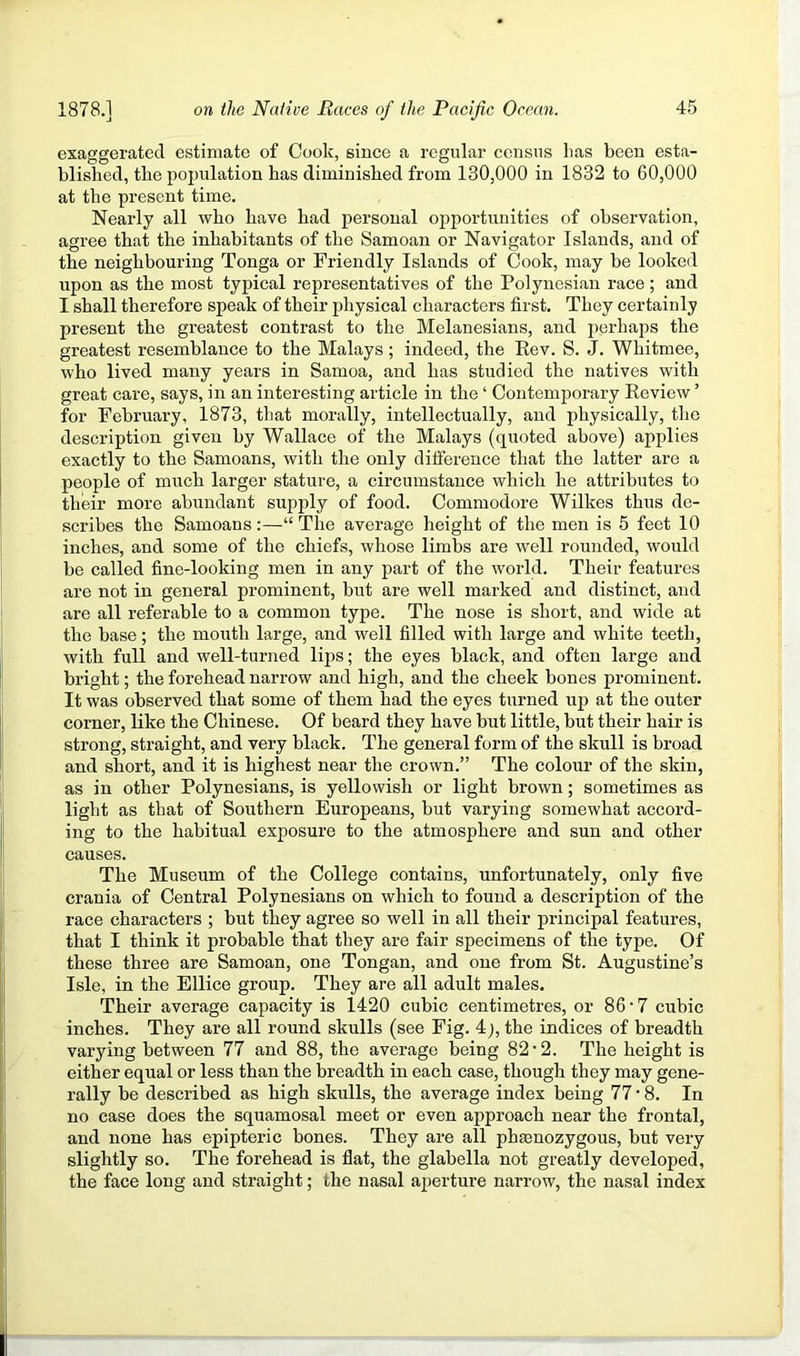 exaggerated estimate of Cook, since a regular census lias been esta- blished, the pojmlation has diminished from 130,000 in 1832 to 60,000 at the present time. Nearly all who have had personal oj^portunities of observation, agree that the inhabitants of the Samoan or Navigator Islands, and of the neighbouring Tonga or Friendly Islands of Cook, may be looked upon as the most typical representatives of the Polynesian race; and I shall therefore speak of their physical characters first. They certainly present the greatest contrast to the Melanesians, and perhaps the greatest resemblance to the Malays; indeed, the Kev. S. J. Whitmee, who lived many years in Samoa, and has studied the natives with great care, says, in an interesting article in the ‘ Contemporary Eeview ’ for February, 1873, that morally, intellectually, and physically, the description given by Wallace of the Malays (quoted above) applies exactly to the Samoans, with the only difference that the latter are a people of much larger stature, a circumstance which he attributes to their more abundant supply of food. Commodore Wilkes thus de- scribes the Samoans :—“ The average height of the men is 5 feet 10 inches, and some of the chiefs, whose limbs are well rounded, would be called fine-looking men in any part of the world. Their features are not in general prominent, but are well marked and distinct, and are all referable to a common type. The nose is short, and wide at the base; the mouth large, and well filled with large and white teeth, with full and well-turned lijis; the eyes black, and often large and bright; the forehead narrow and high, and the cheek bones prominent. It was observed that some of them had the eyes turned up at the outer corner, like the Chinese. Of beard they have but little, but their hair is strong, straight, and very black. The general form of the skull is broad and short, and it is highest near the crown.” The colour of the skin, as in other Polynesians, is yellowish or light brown; sometimes as light as that of Southern Europeans, but varying somewhat accord- ing to the habitual exposure to the atmosphere and sun and other causes. The Museum of the College contains, unfortunately, only five crania of Central Polynesians on which to found a description of the race characters ; but they agree so well in all their principal features, that I think it probable that they are fair specimens of the type. Of these three are Samoan, one Tongan, and one from St. Augustine’s Isle, in the Ellice group. They are all adult males. Their average capacity is 1420 cubic centimetres, or 86‘7 cubic inches. They are all round skulls (see Fig. 4 j, the indices of breadth varying between 77 and 88, the average being 82’2. The height is either equal or less than the breadth in each case, though they may gene- rally be described as high skulls, the average index being 77 • 8. In no case does the squamosal meet or even approach near the frontal, and none has epipteric bones. They are all pha3nozygous, but very slightly so. The forehead is flat, the glabella not greatly developed, the face long and straight; the nasal aperture narrow, the nasal index