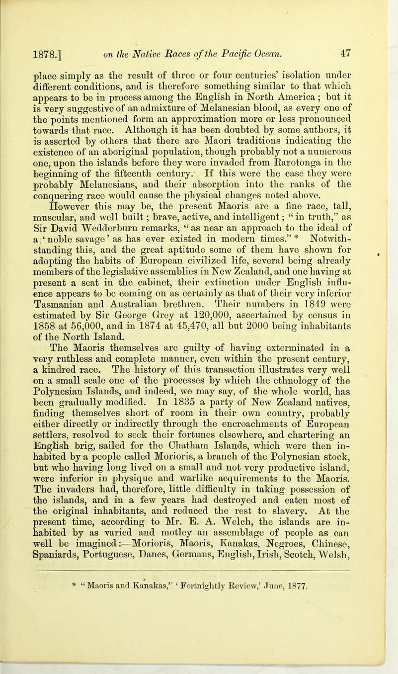 place simply as the result of three or four centuries’ isolation under different conditions, and is therefore something similar to that which appears to be in process among the English in North America ; but it is very suggestive of an admixture of Melanesian blood, as every one of the points mentioned form an approximation more or less pronounced towards that race. Although it has been doubted by some authors, it is asserted by others that there are Maori traditions indicating the existence of an aboriginal population, though probably not a numerous one, upon the islands before they wore invaded from Karotonga in the beginning of the fifteenth century. If this were the case they were probably Melanesians, and their absorption into the ranks of the conquering race would cause the physical changes noted above. However this may be, the present Maoris are a fine race, tall, muscular, and well built; brave, active, and intelligent; “ in truth,” as Sir David Wedderburn remarks, “ as near an approach to the ideal of a, ‘ noble savage ’ as has ever existed in modern times.” * Notwith- standing this, and the great aptitude some of them have shown for adopting the habits of European civilized life, several being already members of the legislative assemblies in New Zealand, and one having at present a seat in the cabinet, their extinction under English influ- ence appears to be coming on as certainly as that of their very inferior Tasmanian and Australian brethren. Their numbers in 1849 wei’e estimated by Sir George Grey at 120,000, ascertained by census in 1858 at 56,000, and in 1874 at 45,470, all but 2000 being inhabitants of the North Island. The Maoris themselves are guilty of having exterminated in a very ruthless and complete manner, even within the present century, a kindred race. The history of this transaction illustrates very well on a small scale one of the processes by which the ethnology of the Polynesian Islands, and indeed, we may say, of the whole world, has been gradually modified. In 1835 a party of New Zealand natives, finding themselves short of room in their own country, probably either directly or indirectly through the encroachments of European settlers, resolved to seek their fortunes elsewhere, and chartering an English brig, sailed for the Chatham Islands, which were then in- habited by a people called Morioris, a branch of the Polynesian stock, but who having long lived on a small and not very productive island, were inferior in physique and warlike acquirements to the Maoris. The invaders had, therefore, little difficulty in taking possession of the islands, and in a few years had destroyed and eaten most of the original inhabitants, and reduced the rest to slavery. At the present time, according to Mr. E. A. Welch, the islands are in- habited by as varied and motley an assemblage of people as can well be imagined:—Morioris, Maoris, Kanakas, Negroes, Chinese, Spaniards, Portuguese, Danes, Germans, English, Irish, Scotch, Welsh, * “Maoris and Kanakas,’’ ‘ Fortniglitly Review,’ .Tune, 1877.