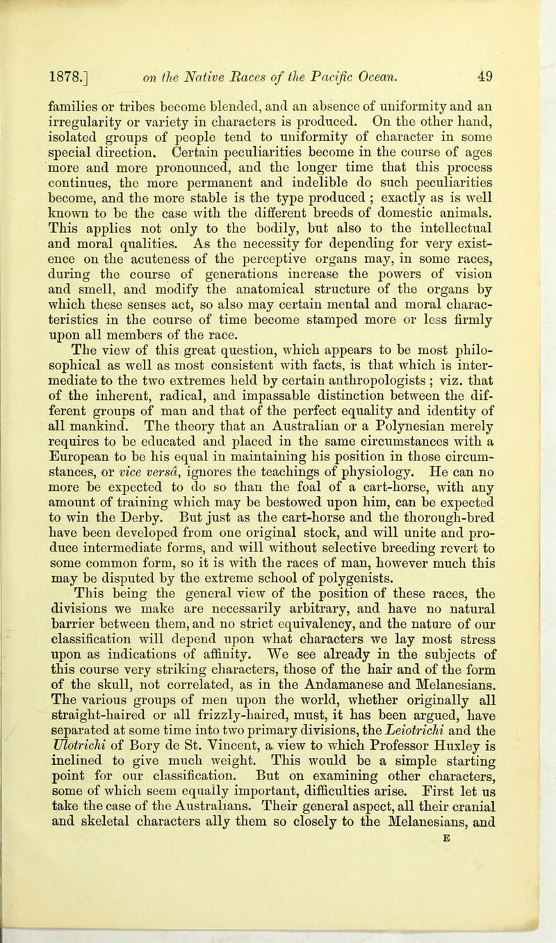 families or tribes become blended, and an absence of uniformity and an irregularity or variety in characters is produced. On the other band, isolated groups of people tend to uniformity of character in some special direction. Certain peculiarities become in the course of ages more and more pronounced, and the longer time that this process continues, the more permanent and indelible do such peculiarities become, and the more stable is the type produced ; exactly as is well known to be the case with the different breeds of domestic animals. This applies not only to the bodily, but also to the intellectual and moral qualities. As the necessity for depending for very exist- ence on the acuteness of the perceptive organs may, in some races, during the course of generations increase the powers of vision and smell, and modify the anatomical structure of the organs by which these senses act, so also may certain mental and moral charac- teristics in the course of time become stamped more or less firmly upon all members of the race. The view of this great question, which appears to be most philo- sophical as well as most consistent with facts, is that which is inter- mediate to the two extremes held by certain anthropologists ; viz. that of the inherent, radical, and impassable distinction between the dif- ferent groups of man and that of the perfect equality and identity of all mankind. The theory that an Australian or a Polynesian merely requires to be educated and placed in the same circumstances with a European to be his equal in maintaining his position in those circum- stances, or vice versa, ignores the teachings of physiology. He can no more be expected to do so than the foal of a cart-horse, with any amount of training which may be bestowed upon him, can be expected to win the Derby. But just as the cart-horse and the thorough-bred have been developed from one original stock, and will unite and pro- duce intermediate forms, and will without selective breeding revert to some common form, so it is with the races of man, however much this may be disputed by the extreme school of polygenists. This being the general view of the position of these races, the divisions we make are necessarily arbitrary, and have no natural barrier between them, and no strict equivalency, and the nature of our classification will depend upon what characters we lay most stress upon as indications of affinity. We see already in the subjects of this course very striking characters, those of the hair and of the form of the skull, not correlated, as in the Andamanese and Melanesians. The various groups of men upon the world, whether originally all straight-haired or all frizzly-haired, must, it has been argued, have separated at some time into two primary divisions, the Leiotrichi and the Ulotrichi of Bory de St. Yincent, a- view to which Professor Huxley is inclined to give much weight. This would be a simple starting point for our classification. But on examining other characters, some of which seem equally important, difficulties arise. First let us take the case of the Australians. Their general aspect, all their cranial and skeletal characters ally them so closely to the Melanesians, and E