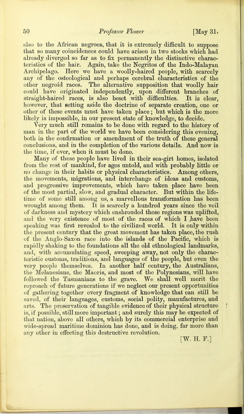 also to the African negroes, that it is extremely difficult to suppose that so many coincidences could have arisen in two stocks which had already diverged so far as to fix permanently the distinctive charac- teristics of the hair. Again, take the Negritos of the Indo-Malayan Archipelago. Here we have a woolly-haired people, with scarcely any of the osteological and perhaps cerebral characteristics of the other negroid races. The alternative supposition that woolly hair could have originated independently, upon different branches of straight-haired races, is also beset with difficulties. It is clear, however, that setting aside the doctrine of separate creation, one or other of these events must have taken place; but which is the more likely is impossible, in our present state of knowledge, to decide. Very much still remains to be done with regard to the history of man in the part of the world we have been considering this evening, both in the confirmation or amendment of the truth of these general conclusions, and in the completion of the various details. And now is the time, if ever, when it must be done. Many of these people have lived in their sea-girt homes, isolated from the rest of mankind, for ages untold, and with probably little or no change in their habits or physical characteristics. Among others, the movements, migrations, and interchange of ideas and customs, and progressive improvements, which have taken place have been of the most partial, slow, and gradual character. But within the life- time of some still among us, a marvellous ti’ansformation has been wrought among them. It is scarcely a hundred years since the veil of darkness and mystery which enshrouded these regions was uplifted, and the very existence of most of the races of which I Jiave been speaking was first revealed to the civilized world. It is only within the present century that the great movement has taken place, the rush of the Anglo-Saxon race into the islands of the Pacific, which is rapidly shaking to the foundations all the old ethnological landmarks, and, with accumulating speed, sweeping away, not only the charac- teristic customs, traditions, and languages of the people, but even the very people themselves. In another half century, the Australians, tlie Melanesians, the Maoris, and most of the Polynesians, will have followed the Tasmanians to the grave. We shall well merit the reproach of future generations if we neglect our present opportunities of gathering together every fragment of knowledge that can still be saved, of their languages, customs, social polity, manufactures, and arts. The preservation of tangible evidence of their physical structure is, if possible, still more important; and surely this may be expected of that nation, above all others, which by its commercial enterprise and wide-spread maritime dominion has done, and is doing, far more than any other in effecting this destructive revolution. [W. H. F.]