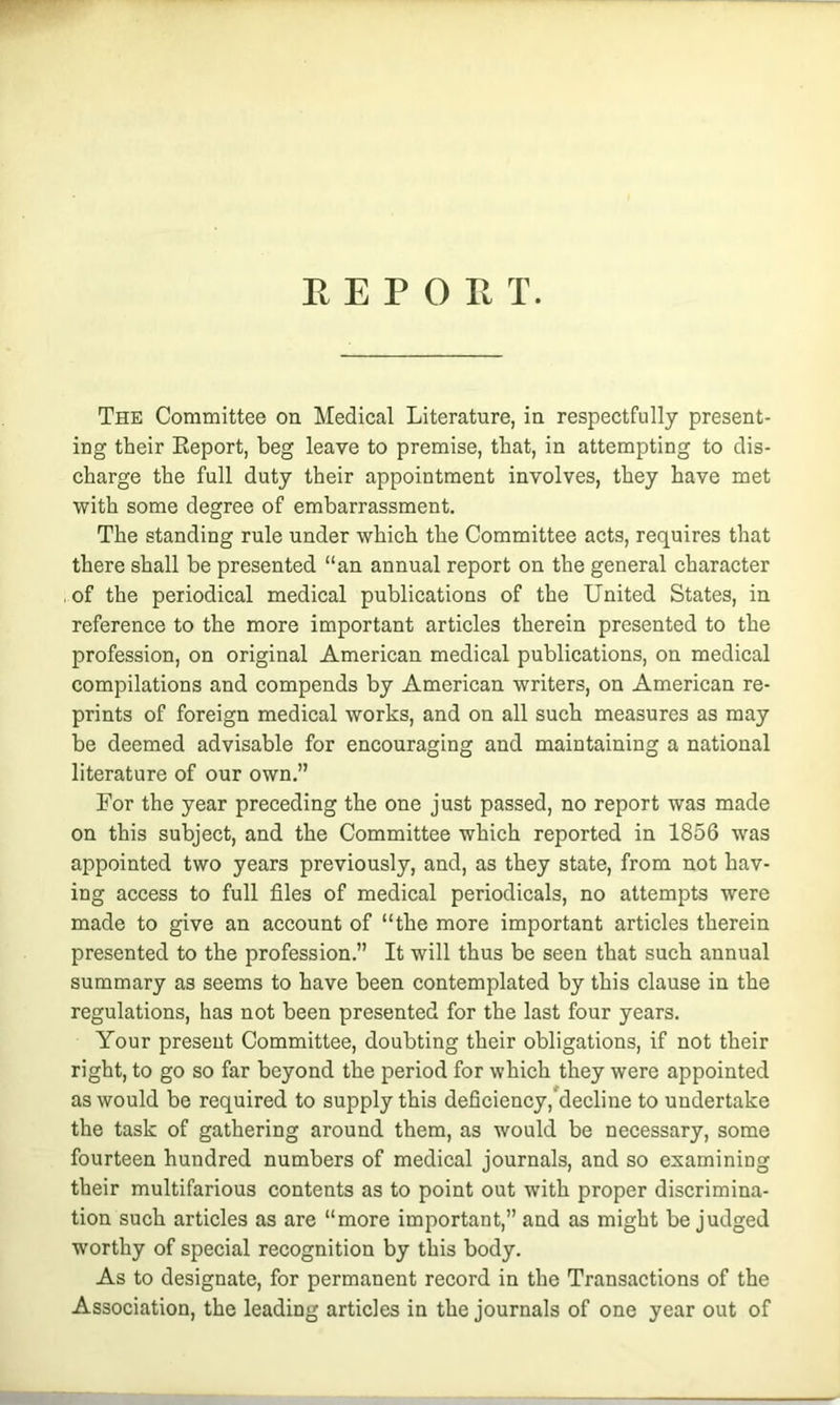 The Committee on Medical Literature, in respectfully present- ing their Keport, beg leave to premise, that, in attempting to dis- charge the full duty their appointment involves, they have met with some degree of embarrassment. The standing rule under which the Committee acts, requires that there shall be presented “an annual report on the general character of the periodical medical publications of the United States, in reference to the more important articles therein presented to the profession, on original American medical publications, on medical compilations and compends by American writers, on American re- prints of foreign medical works, and on all such measures as may be deemed advisable for encouraging and maintaining a national literature of our own.” For the year preceding the one just passed, no report was made on this subject, and the Committee which reported in 1856 was appointed two years previously, and, as they state, from not hav- ing access to full files of medical periodicals, no attempts were made to give an account of “the more important articles therein presented to the profession.” It will thus be seen that such annual summary as seems to have been contemplated by this clause in the regulations, has not been presented for the last four years. Your present Committee, doubting their obligations, if not their right, to go so far beyond the period for which they were appointed as would be required to supply this deficiency, decline to undertake the task of gathering around them, as would be necessary, some fourteen hundred numbers of medical journals, and so examining their multifarious contents as to point out with proper discrimina- tion such articles as are “more important,” and as might be judged worthy of special recognition by this body. As to designate, for permanent record in the Transactions of the Association, the leading articles in the journals of one year out of