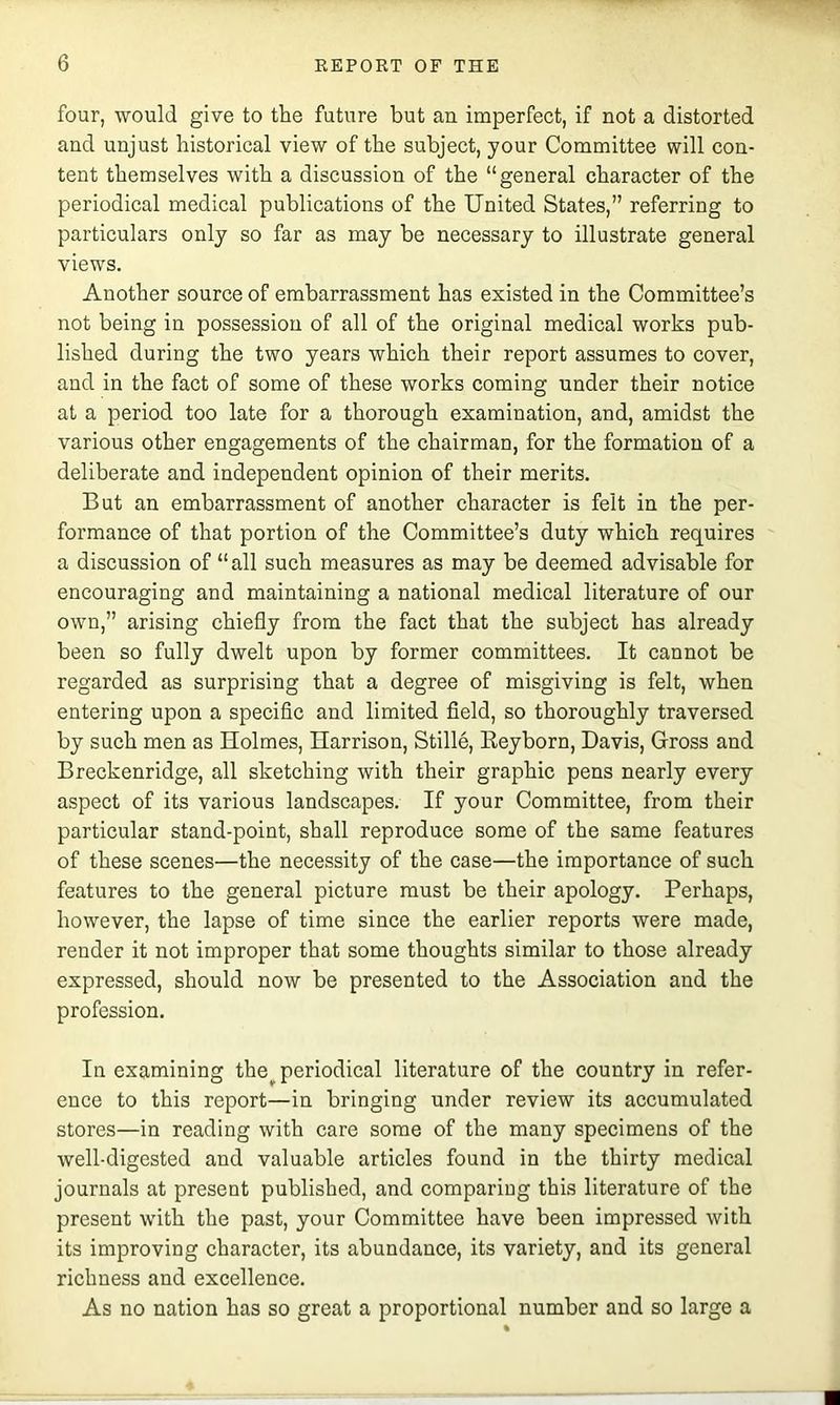 four, would give to the future but an imperfect, if not a distorted and unjust historical view of the subject, your Committee will con- tent themselves with a discussion of the “general character of the periodical medical publications of the United States,” referring to particulars only so far as may be necessary to illustrate general views. Another source of embarrassment has existed in the Committee’s not being in possession of all of the original medical works pub- lished during the two years which their report assumes to cover, and in the fact of some of these works coming under their notice at a period too late for a thorough examination, and, amidst the various other engagements of the chairman, for the formation of a deliberate and independent opinion of their merits. But an embarrassment of another character is felt in the per- formance of that portion of the Committee’s duty which requires a discussion of “all such measures as may be deemed advisable for encouraging and maintaining a national medical literature of our own,” arising chiefly from the fact that the subject has already been so fully dwelt upon by former committees. It cannot be regarded as surprising that a degree of misgiving is felt, when entering upon a specific and limited field, so thoroughly traversed by such men as Holmes, Harrison, Stille, Eeyborn, Davis, Gross and Breckenridge, all sketching with their graphic pens nearly every aspect of its various landscapes. If your Committee, from their particular stand-point, shall reproduce some of the same features of these scenes—the necessity of the case—the importance of such features to the general picture must be their apology. Perhaps, however, the lapse of time since the earlier reports were made, render it not improper that some thoughts similar to those already expressed, should now be presented to the Association and the profession. In examining the^ periodical literature of the country in refer- ence to this report—in bringing under review its accumulated stores—in reading with care some of the many specimens of the well-digested and valuable articles found in the thirty medical journals at present published, and comparing this literature of the present with the past, your Committee have been impressed with its improving character, its abundance, its variety, and its general richness and excellence. As no nation has so great a proportional number and so large a