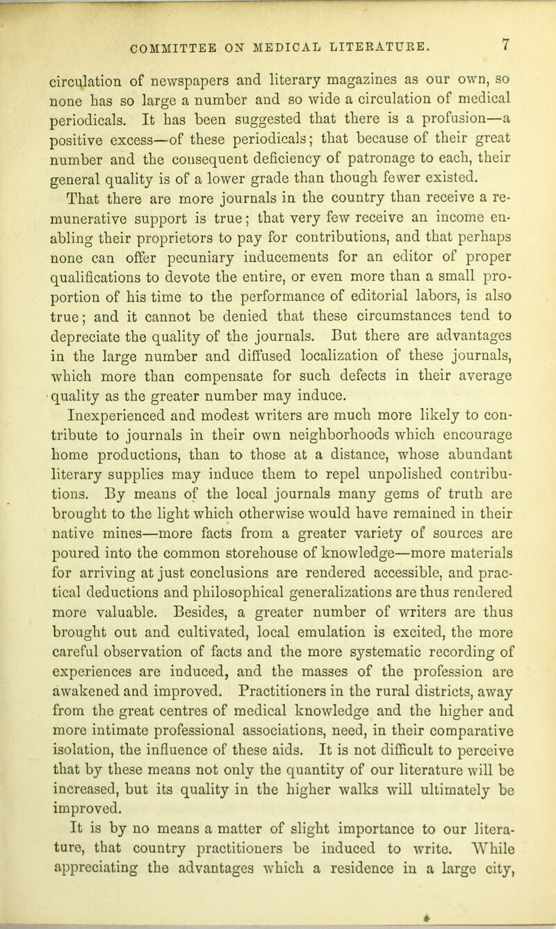 circulation of newspapers and literary magazines as our own, so none has so large a number and so wide a circulation of medical periodicals. It has been suggested that there is a profusion—a positive excess—of these periodicals; that because of their great number and the consequent deficiency of patronage to each, their general quality is of a lower grade than though fewer existed. That there are more journals in the country than receive a re- munerative support is true; that very few receive an income en- abling their proprietors to pay for contributions, and that perhaps none can offer pecuniary inducements for an editor of proper qualifications to devote the entire, or even more than a small pro- portion of his time to the performance of editorial labors, is also true; and it cannot be denied that these circumstances tend to depreciate the quality of the journals. But there are advantages in the large number and diffused localization of these journals, which more than compensate for such defects in their average ■quality as the greater number may induce. Inexperienced and modest writers are much more likely to con- tribute to journals in their own neighborhoods which encourage home productions, than to those at a distance, whose abundant literary supplies may induce them to repel unpolished contribu- tions. By means of the local journals many gems of truth are brought to the light which otherwise would have remained in their native mines—more facts from a greater variety of sources are poured into the common storehouse of knowledge—more materials for arriving at just conclusions are rendered accessible, and prac- tical deductions and philosophical generalizations are thus rendered more valuable. Besides, a greater number of writers are thus brought out and cultivated, local emulation is excited, the more careful observation of facts and the more systematic recording of experiences are induced, and the masses of the profession are awakened and improved. Practitioners in the rural districts, away from the great centres of medical knowledge and the higher and more intimate professional associations, need, in their comparative isolation, the influence of these aids. It is not difficult to perceive that by these means not only the quantity of our literature will be increased, but its quality in the higher walks will ultimately be improved. It is by no means a matter of slight importance to our litera- ture, that country practitioners be induced to write. While appreciating the advantages which a residence in a large city.