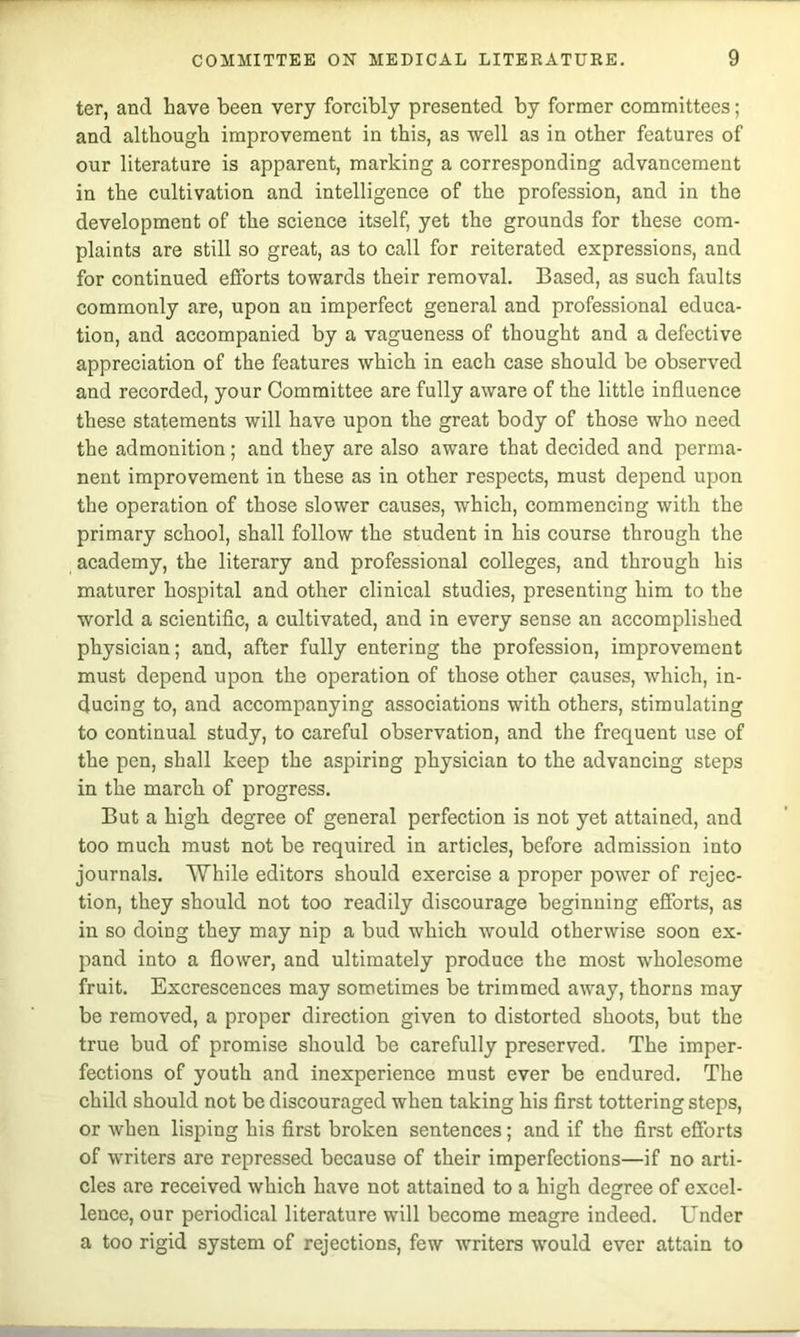 ter, and have been very forcibly presented by former committees; and although improvement in this, as well as in other features of our literature is apparent, marking a corresponding advancement in the cultivation and intelligence of the profession, and in the development of the science itself, yet the grounds for these com- plaints are still so great, as to call for reiterated expressions, and for continued efforts towards their removal. Based, as such faults commonly are, upon an imperfect general and professional educa- tion, and accompanied by a vagueness of thought and a defective appreciation of the features which in each case should be observed and recorded, your Committee are fully aware of the little influence these statements will have upon the great body of those who need the admonition; and they are also aware that decided and perma- nent improvement in these as in other respects, must depend upon the operation of those slower causes, which, commencing with the primary school, shall follow the student in his course through the academy, the literary and professional colleges, and through his maturer hospital and other clinical studies, presenting him to the world a scientific, a cultivated, and in every sense an accomplished physician; and, after fully entering the profession, improvement must depend upon the operation of those other causes, which, in- ducing to, and accompanying associations with others, stimulating to continual study, to careful observation, and the frequent use of the pen, shall keep the aspiring physician to the advancing steps in the march of progress. But a high degree of general perfection is not yet attained, and too much must not be required in articles, before admission into journals. While editors should exercise a proper power of rejec- tion, they should not too readily discourage beginning efforts, as in so doing they may nip a bud which would otherwise soon ex- pand into a flower, and ultimately produce the most wholesome fruit. Excrescences may sometimes be trimmed away, thorns may be removed, a proper direction given to distorted shoots, but the true bud of promise should be carefully preserved. The imper- fections of youth and inexperience must ever be endured. The child should not be discouraged when taking his first tottering steps, or when lisping his first broken sentences; and if the first efforts of writers are repressed because of their imperfections—if no arti- cles are received which have not attained to a high degree of excel- lence, our periodical literature will become meagre indeed. Under a too rigid system of rejections, few writers would ever attain to