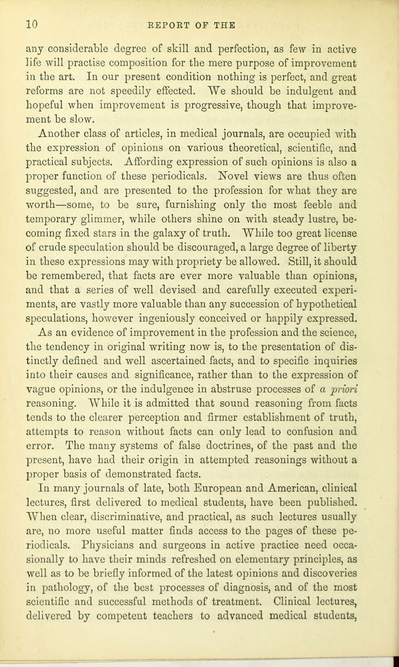 any considerable degree of skill and perfection, as few in active life will practise composition for the mere purpose of improvement in the art. In our present condition nothing is perfect, and great reforms are not speedily effected. We should be indulgent and hopeful when improvement is progressive, though that improve- ment be slow. Another class of articles, in medical journals, are occupied with the expression of opinions on various theoretical, scientific, and practical subjects. Affording expression of such opinions is also a proper function of these periodicals. Novel views are thus often suggested, and are presented to the profession for what they are worth—some, to be sure, furnishing only the most feeble and temporary glimmer, while others shine on with steady lustre, be- coming fixed stars in the galaxy of truth. While too great license of crude speculation should be discouraged, a large degree of liberty in these expressions may with propriety be allowed. Still, it should be remembered, that facts are ever more valuable than opinions, and that a series of well devised and carefully executed experi- ments, are vastly more valuable than any succession of hypothetical speculations, however ingeniously conceived or happily expressed. As an evidence of improvement in the profession and the science, the tendency in original writing now is, to the presentation of dis- tinctly defined and well ascertained facts, and to specific inquiries into their causes and significance, rather than to the expression of vague opinions, or the indulgence in abstruse processes of a priori reasoning. While it is admitted that sound reasoning from facts tends to the clearer perception and firmer establishment of truth, attempts to reason without facts can only lead to confusion and error. The many systems of false doctrines, of the past and the present, have had their origin in attempted reasonings without a proper basis of demonstrated facts. In many journals of late, both European and American, clinical lectures, first delivered to medical students, have been published. When clear, discriminative, and practical, as such lectures usually are, no more useful matter finds access to the pages of these pe- riodicals. Physicians and surgeons in active practice need occa- sionally to have their minds refreshed on elementary principles, as well as to be briefly informed of the latest opinions and discoveries in pathology, of the best processes of diagnosis, and of the most scientific and successful methods of treatment. Clinical lectures, delivered by competent teachers to advanced medical students,