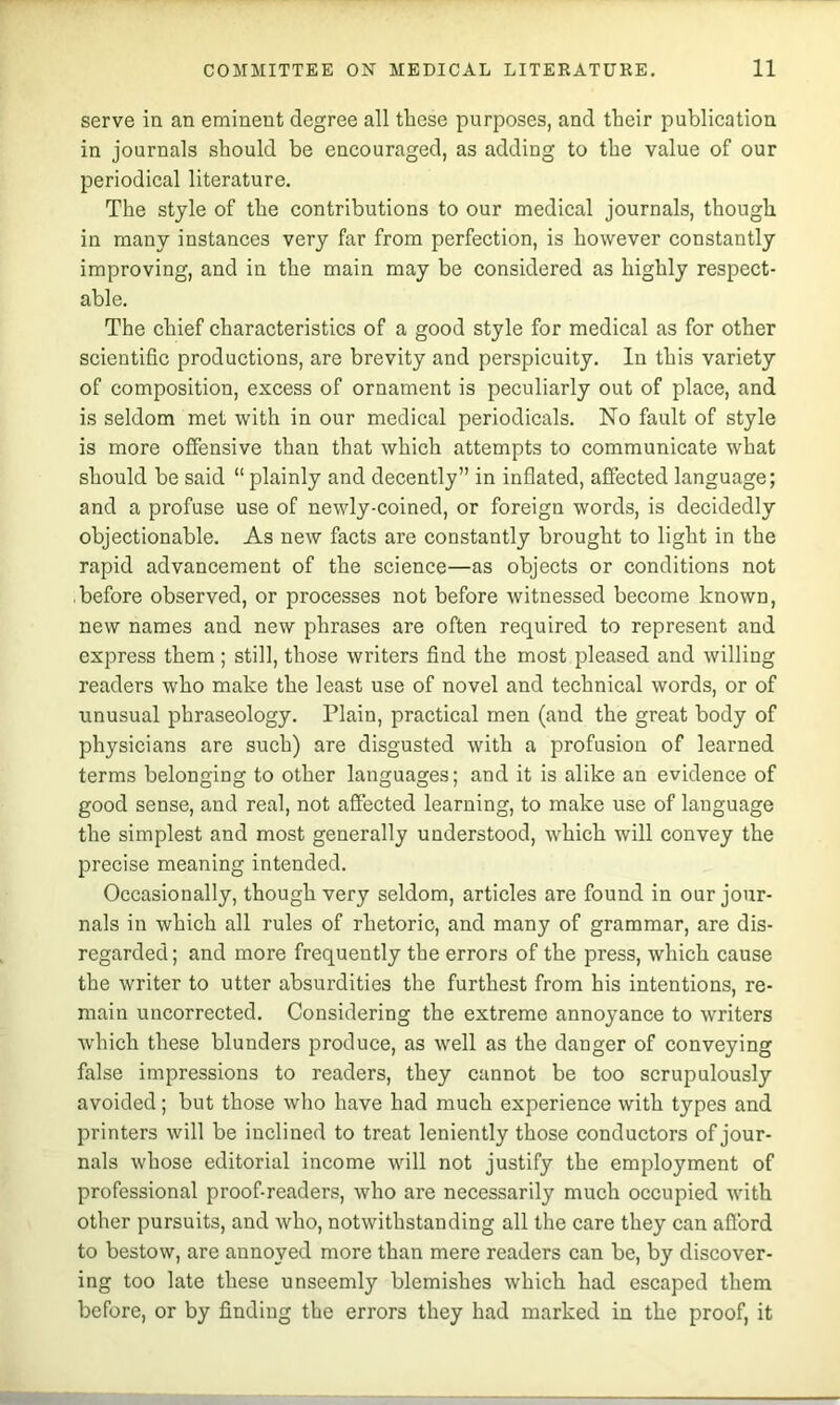 serve in an eminent degree all these purposes, and their publication in journals should be encouraged, as adding to the value of our periodical literature. The style of the contributions to our medical journals, though in many instances very far from perfection, is however constantly improving, and in the main may be considered as highly respect- able. The chief characteristics of a good style for medical as for other scientific productions, are brevity and perspicuity. In this variety of composition, excess of ornament is peculiarly out of place, and is seldom met with in our medical periodicals. No fault of style is more offensive than that which attempts to communicate what should be said “plainly and decently” in inflated, affected language; and a profuse use of newly-coined, or foreign words, is decidedly objectionable. As new facts are constantly brought to light in the rapid advancement of the science—as objects or conditions not before observed, or processes not before witnessed become known, new names and new phrases are often required to represent and express them; still, those writers find the most pleased and willing readers who make the least use of novel and technical words, or of unusual phraseology. Plain, practical men (and the great body of physicians are such) are disgusted with a profusion of learned terms belonging to other languages; and it is alike an evidence of good sense, and real, not affected learning, to make use of language the simplest and most generally understood, which will convey the precise meaning intended. Occasionally, though very seldom, articles are found in our jour- nals in which all rules of rhetoric, and many of grammar, are dis- regarded ; and more frequently the errors of the press, which cause the writer to utter absurdities the furthest from his intentions, re- main uncorrected. Considering the extreme annoyance to writers which these blunders produce, as well as the danger of conveying false impressions to readers, they cannot be too scrupulously avoided; but those who have had much experience with types and printers will be inclined to treat leniently those conductors of jour- nals whose editorial income will not justify the employment of professional proof-readers, who are necessarily much occupied with other pursuits, and who, notwithstanding all the care they can afford to bestow, are annoyed more than mere readers can be, by discover- ing too late these unseemly blemishes which had escaped them before, or by finding the errors they had marked in the proof, it