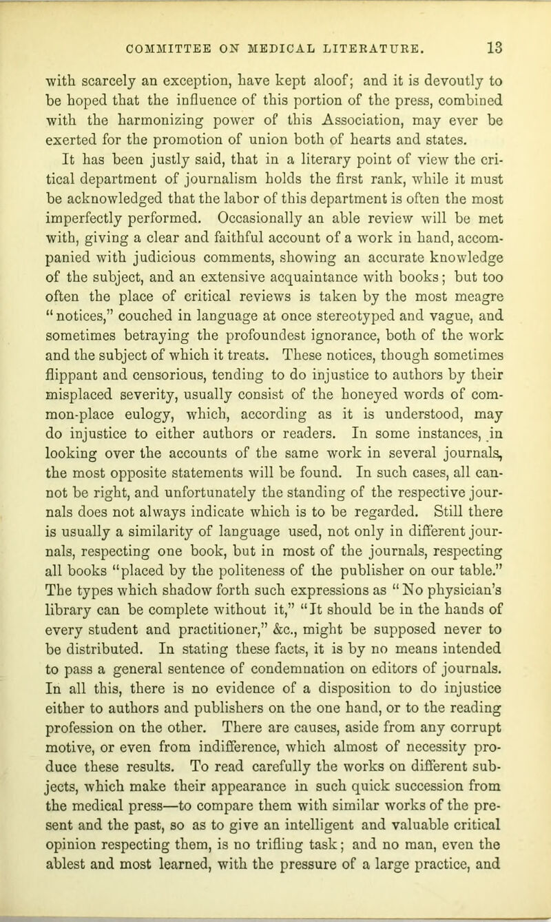 with scarcely an exception, have kept aloof; and it is devoutly to be hoped that the influence of this portion of the press, combined with the harmonizing power of this Association, may ever be exerted for the promotion of union both of hearts and states. It has been justly said, that in a literary point of view the cri- tical department of journalism holds the first rank, while it must be acknowledged that the labor of this department is often the most imperfectly performed. Occasionally an able review will be met with, giving a clear and faithful account of a work in hand, accom- panied with judicious comments, showing an accurate knowledge of the subject, and an extensive acquaintance with books; but too often the place of critical reviews is taken by the most meagre “ notices,” couched in language at once stereotyped and vague, and sometimes betraying the profoundest ignorance, both of the work and the subject of which it treats. These notices, though sometimes flippant and censorious, tending to do injustice to authors by their misplaced severity, usually consist of the honeyed words of com- mon-place eulogy, which, according as it is understood, may do injustice to either authors or readers. In some instances, in looking over the accounts of the same work in several journals, the most opposite statements will be found. In such cases, all can- not be right, and unfortunately the standing of the respective jour- nals does not always indicate which is to be regarded. Still there is usually a similarity of language used, not only in different jour- nals, respecting one book, but in most of the journals, respecting all books “placed by the politeness of the publisher on our table.” The types which shadow forth such expressions as “No physician’s library can be complete without it,” “It should be in the hands of every student and practitioner,” &c., might be supposed never to be distributed. In stating these facts, it is by no means intended to pass a general sentence of condemnation on editors of journals. In all this, there is no evidence of a disposition to do injustice either to authors and publishers on the one hand, or to the reading profession on the other. There are causes, aside from any corrupt motive, or even from indifference, which almost of necessity pro- duce these results. To read carefully the works on different sub- jects, which make their appearance in such quick succession from the medical press—to compare them with similar works of the pre- sent and the past, so as to give an intelligent and valuable eritical opinion respecting them, is no trifling task; and no man, even the ablest and most learned, with the pressure of a large practice, and