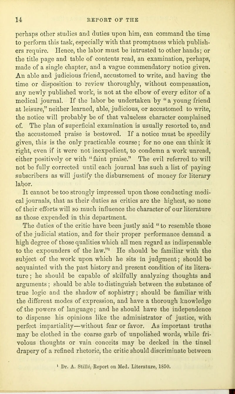 perhaps other studies and duties upon him, can command the time to perform this task, especially with that promptness which publish- ers require. Hence, the labor must be intrusted to other hands; or the title page and table of contents read, an examination, perhaps, made of a single chapter, and a vague commendatory notice given. An able and judicious friend, accustomed to write, and having the time or disposition to review thoroughly, without compensation, any newly published work, is not at the elbow of every editor of a medical journal. If the labor be undertaken by “a young friend at leisure,” neither learned, able, judicious, or accustomed to write, the notice will probably be of that valueless character complained of. The plan of superficial examination is usually resorted to, and the accustomed praise is bestowed. If a notice must be speedily given, this is the only practieable course; for no one can think it right, even if it were not inexpedient, to condemn a work unread, either positively or with “ faint praise.” The evil referred to will not be fully corrected until eaeh journal has sueh a list of paying subscribers as will justify the disbursement of money for literary labor. It cannot be too strongly impressed upon those eonducting medi- cal journals, that as their duties as critics are the highest, so none of their efforts will so much influence the character of our literature as those expended in this department. The duties of the critic have been justly said “ to resemble those of the judicial station, and for their proper performance demand a high degree of those qualities which all men regard as indispensable to the expounders of the law.”* He should be familiar with the subject of the work upon which he sits in judgment; should be acquainted with the past history and present condition of its litera- ture ; he should be capable of skilfully analyzing thoughts and arguments; should be able to distinguish between the substance of true logic and the shadow of sophistry; should be familiar witk the different modes of expression, and have a thorough knowledge of the powers of language; and he should have the independence to dispense his opinions like the administrator of justice, with perfect impartiality—without fear or favor. As important truths may be clothed in the coarse garb of unpolished words, while fri- volous thoughts or vain conceits may be decked in the tinsel drapery of a refined rhetoric, the critic should discriminate between ' Dr. A. Stille, Report on Med. Literature, 1850.