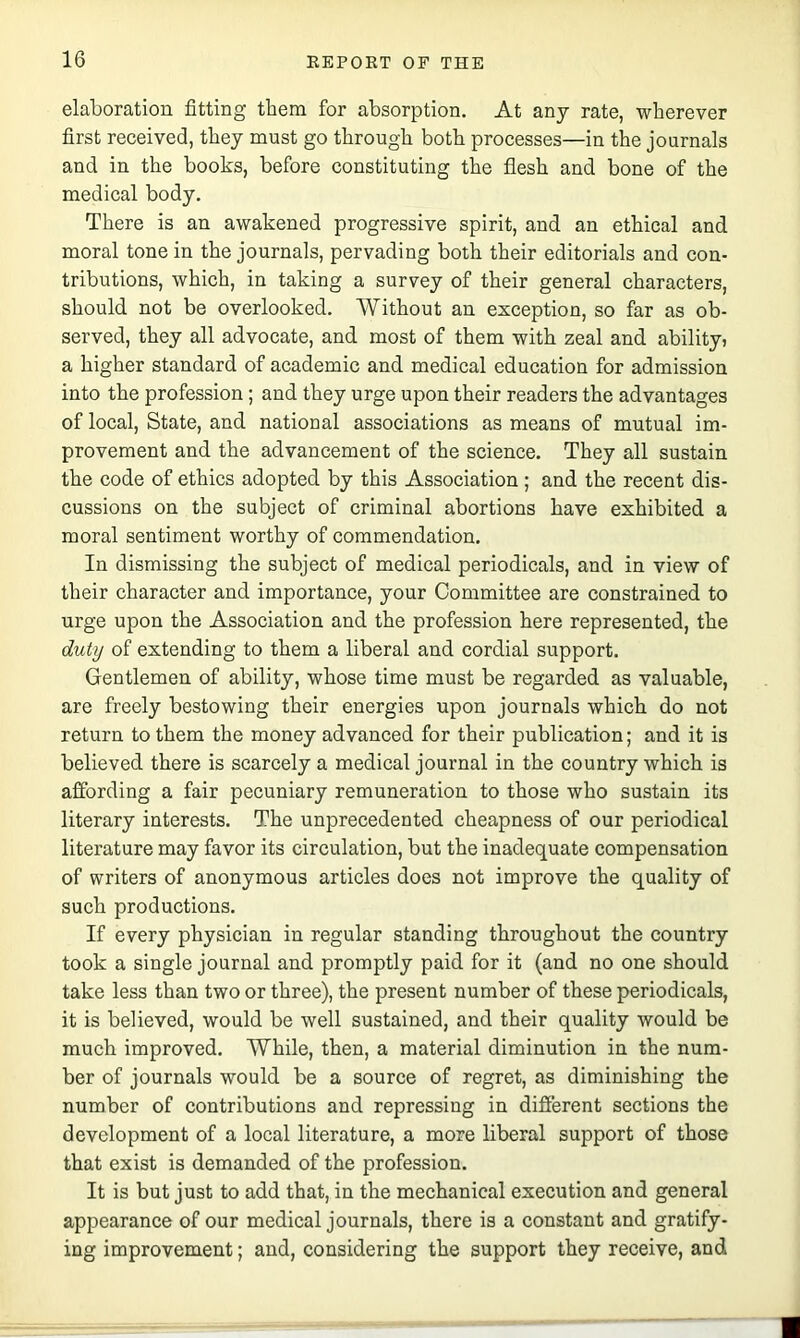 elaboration fitting them for absorption. At any rate, wherever first received, they must go through both processes—in the journals and in the books, before constituting the flesh and bone of the medical body. There is an awakened progressive spirit, and an ethical and moral tone in the journals, pervading both their editorials and con- tributions, which, in taking a survey of their general characters, should not be overlooked. Without an exception, so far as ob- served, they all advocate, and most of them with zeal and ability* a higher standard of academic and medical education for admission into the profession; and they urge upon their readers the advantages of local. State, and national associations as means of mutual im- provement and the advancement of the science. They all sustain the code of ethics adopted by this Association; and the recent dis- cussions on the subject of criminal abortions have exhibited a moral sentiment worthy of commendation. In dismissing the subject of medical periodicals, and in view of their character and importance, your Committee are constrained to urge upon the Association and the profession here represented, the duty of extending to them a liberal and cordial support. Gentlemen of ability, whose time must be regarded as valuable, are freely bestowing their energies upon journals which do not return to them the money advanced for their publication; and it is believed there is scarcely a medical journal in the country which is affording a fair pecuniary remuneration to those who sustain its literary interests. The unprecedented cheapness of our periodical literature may favor its circulation, but the inadequate compensation of writers of anonymous articles does not improve the quality of such productions. If every physician in regular standing throughout the country took a single journal and promptly paid for it (and no one should take less than two or three), the present number of these periodicals, it is believed, would be well sustained, and their quality would be much improved. While, then, a material diminution in the num- ber of journals would be a source of regret, as diminishing the number of contributions and repressing in different sections the development of a local literature, a more liberal support of those that exist is demanded of the profession. It is but just to add that, in the mechanical execution and general appearance of our medical journals, there is a constant and gratify- ing improvement; and, considering the support they receive, and