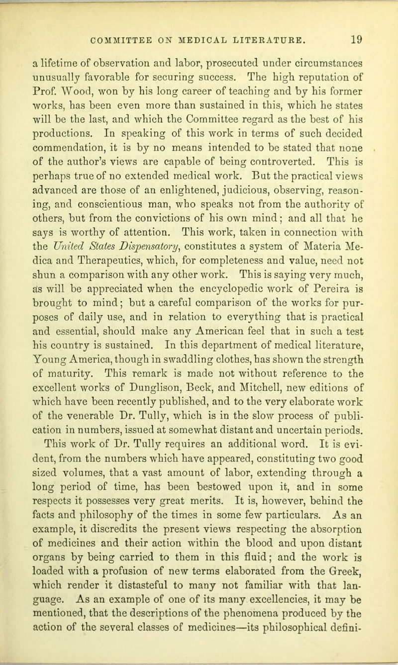 a lifetime of observation and labor, prosecuted under circumstances unusually favorable for securing success. The high reputation of Prof. Wood, won by his long career of teaching and by his former works, has been even more than sustained in this, which he states will be the last, and which the Committee regard as the best of his productions. In speaking of this work in terms of such decided commendation, it is by no means intended to be stated that none . of the author’s views are capable of being controverted. This is perhaps true of no extended medical work. But the practical views advanced are those of an enlightened, judicious, observing, reason- ing, and conscientious man, who speaks not from the authority of others, but from the convictions of his own mind; and all that he says is worthy of attention. This work, taken in connection with the United States Dispensatory^ constitutes a system of Materia Me- dina and Therapeutics, which, for completeness and value, need not shun a comparison with any other work. This is saying very much, ais will be appreciated when the encyclopedic work of Pereira is brought to mind; but a careful comparison of the works for pur- poses of daily use, and in relation to everything that is practical and essential, should make any American feel that in such a test his country is sustained. In this department of medical literature. Young America, though in swaddling clothes, has shown the strength of maturity. This remark is made not without reference to the excellent works of Dunglison, Beck, and Mitchell, new editions of which have been recently published, and to the very elaborate work of the venerable Dr. Tully, which is in the slow process of publi- cation in numbers, issued at somewhat distant and uncertain periods. This work of Dr. Tully requires an additional word. It is evi- dent, from the numbers which have appeared, constituting two good sized volumes, that a vast amount of labor, extending through a long period of time, has been bestowed upon it, and in some respeets it possesses very great merits. It is, however, behind the facts and philosophy of the times in some few particulars. As an example, it discredits the present views respecting the absorption of medicines and their action within the blood and upon distant organs by being carried to them in this fluid; and the work is loaded with a profusion of new terms elaborated from the Greek, which render it distasteful to many not familiar with that lan- guage. As an example of one of its many excellencies, it may be mentioned, that the descriptions of the phenomena produced by the action of the several classes of medicines—its philosophical defini-
