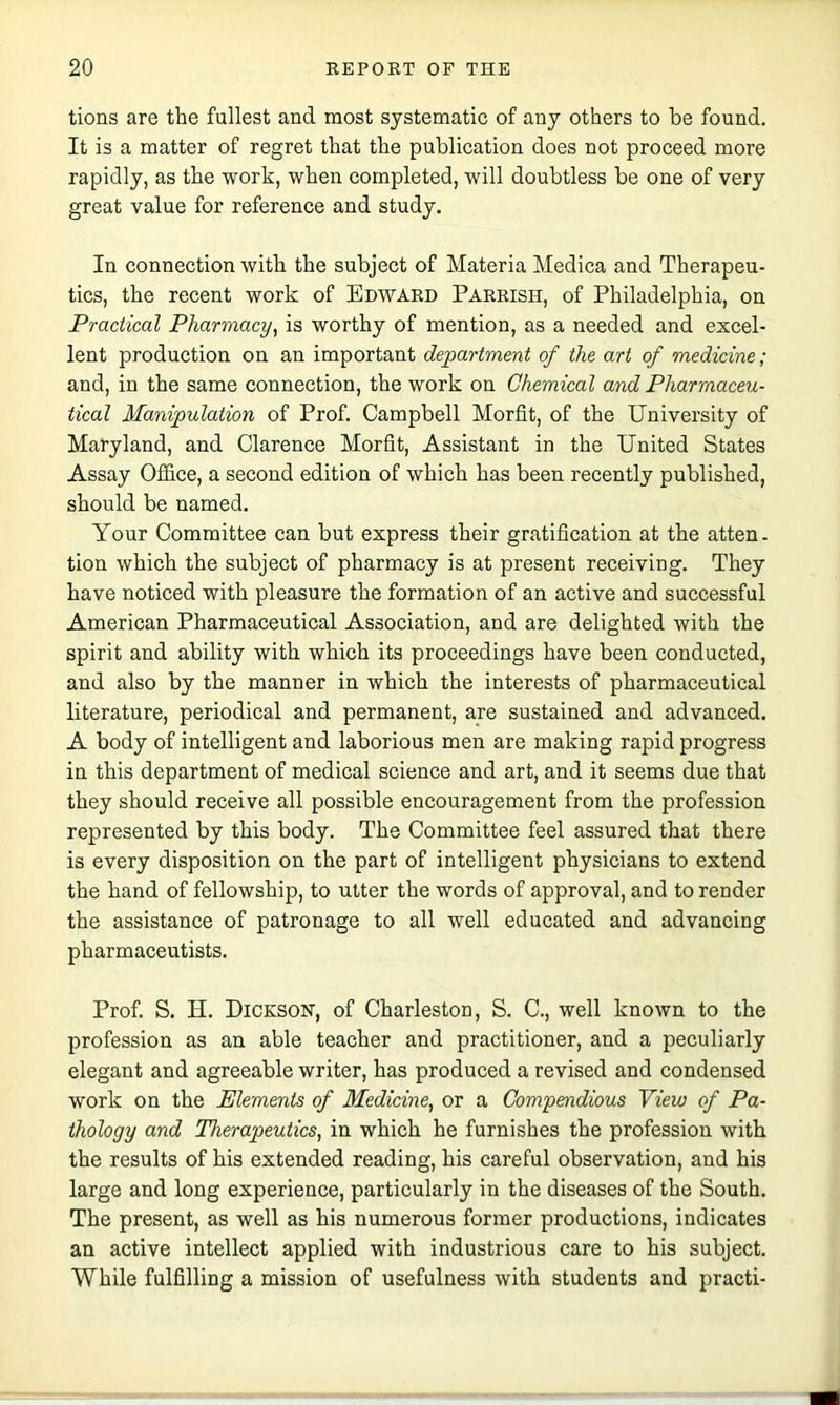 tions are the fullest and most systematic of any others to be found. It is a matter of regret that the publication does not proceed more rapidly, as the work, when completed, will doubtless be one of very great value for reference and study. In connection with the subject of Materia Medica and Therapeu- tics, the recent work of Edward Parrish, of Philadelphia, on Practical Pharmacy^ is worthy of mention, as a needed and excel- lent production on an important department of the art of medicine ; and, in the same connection, the work on Chemical and Pharmaceu- tical Manipulation of Prof. Campbell Morfit, of the University of Maryland, and Clarence Morfit, Assistant in the United States Assay Office, a second edition of which has been recently published, should be named. Your Committee can but express their gratification at the atten. tion which the subject of pharmacy is at present receiving. They have noticed with pleasure the formation of an active and successful American Pharmaceutical Association, and are delighted with the spirit and ability with which its proceedings have been conducted, and also by the manner in which the interests of pharmaceutical literature, periodical and permanent, are sustained and advanced. A body of intelligent and laborious men are making rapid progress in this department of medical science and art, and it seems due that they should receive all possible encouragement from the profession represented by this body. The Committee feel assured that there is every disposition on the part of intelligent physicians to extend the hand of fellowship, to utter the words of approval, and to render the assistance of patronage to all well educated and advaneing pharmaceutists. Prof. S. H. Dickson, of Charleston, S. C., well known to the profession as an able teacher and practitioner, and a peculiarly elegant and agreeable writer, has produced a revised and condensed work on the Elements of Medicine, or a Compendious View of Pa- thology and Therapeutics, in which he furnishes the profession with the results of his extended reading, his careful observation, and his large and long experience, particularly in the diseases of the South. The present, as well as his numerous former productions, indicates an active intellect applied with industrious care to his subject. While fulfilling a mission of usefulness with students and practi-