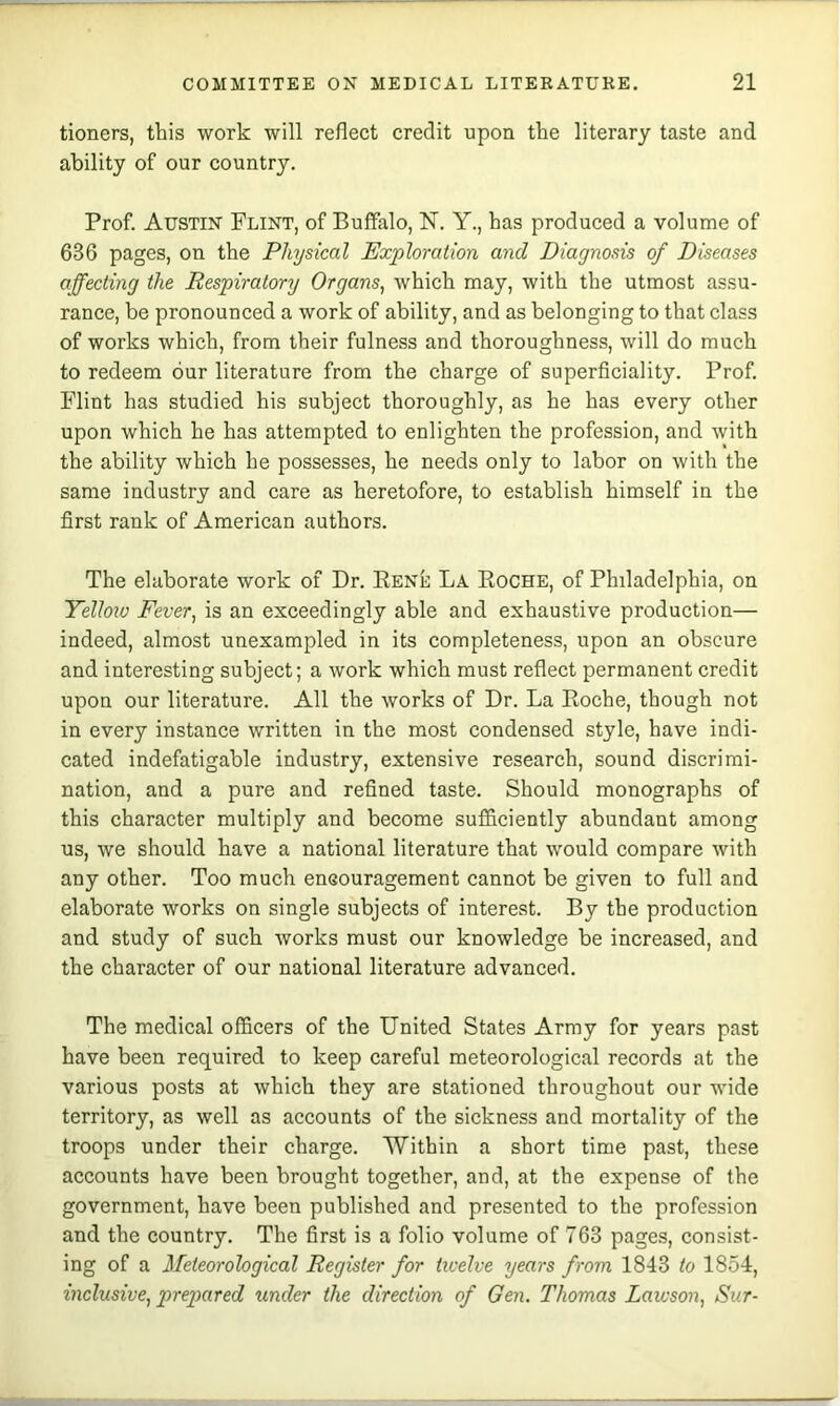 tioners, this work will reflect credit upon the literary taste and ability of our country. Prof. Austin Flint, of Buffalo, N. Y., has produced a volume of 636 pages, on the Physical Exploration and Diagnosis of Diseases affecting the Respiratory Organs^ which may, with the utmost assu- rance, be pronounced a work of ability, and as belonging to that class of works which, from their fulness and thoroughness, will do much to redeem our literature from the charge of superficiality. Prof. Flint has studied his subject thoroughly, as he has every other upon which he has attempted to enlighten the profession, and with the ability which he possesses, he needs only to labor on with the same industry and care as heretofore, to establish himself in the first rank of American authors. The elaborate work of Dr. Rene La Roche, of Philadelphia, on Yellow Fever^ is an exceedingly able and exhaustive production— indeed, almost unexampled in its completeness, upon an obscure and interesting subject; a work which must reflect permanent credit upon our literature. All the works of Dr. La Roche, though not in every instance written in the most condensed style, have indi- cated indefatigable industry, extensive research, sound discrimi- nation, and a pure and refined taste. Should monographs of this character multiply and become sufficiently abundant among us, we should have a national literature that would compare with any other. Too much encouragement cannot be given to full and elaborate works on single subjects of interest. By the production and study of such works must our knowledge be increased, and the character of our national literature advanced. The medical officers of the United States Army for years past have been required to keep careful meteorological records at the various posts at which they are stationed throughout our wide territory, as well as accounts of the sickness and mortality of the troops under their charge. Within a short time past, these accounts have been brought together, and, at the expense of the government, have been published and presented to the profession and the country. The first is a folio volume of 763 pages, consist- ing of a Meteorological Register for ticelve years from 1843 to 1854:, inclusive^ prepared under the direction of Gen. Thomas Lawson^ Sur-