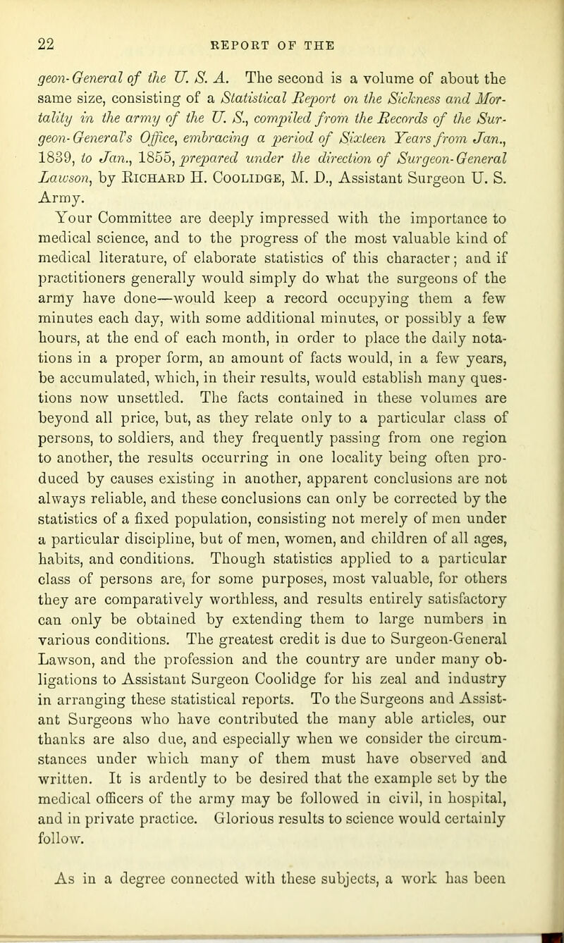 geon-General of the U. S. A. The second is a volume of about the same size, consisting of a Statistical Report on the Sickness and Mor- tality in the army of the U. S., compiled from the Records of the Sur- geon-General's Office^ embracing a period of Sixteen Years from Jan., 1839, to Jan., l^bo, prepared under the direction of Surgeon-General Lawson, by Kichaed H. Coolidge, M. D., Assistant Surgeon U, S. Army, Your Committee are deeply impressed with the importance to medical science, and to the progress of the most valuable kind of medical literature, of elaborate statistics of this character; and if practitioners generally would simply do what the surgeons of the army have done—would keep a record occupying them a few minutes each day, with some additional minutes, or possibly a few hours, at the end of each month, in order to place the daily nota- tions in a proper form, an amount of facts would, in a few years, be accumulated, which, in their results, would establish many ques- tions now unsettled. The facts contained in these volumes are beyond all price, but, as they relate only to a particular class of persons, to soldiers, and they frequently passing from one region to another, the results occurring in one locality being often pro- duced by causes existing in another, apparent conclusions are not always reliable, and these conclusions can only be corrected by the statistics of a fixed population, consisting not merely of men under a particular discipline, but of men, women, and children of all ages, habits, and conditions. Though statistics applied to a particular class of persons are, for some purposes, most valuable, for others they are comparatively worthless, and results entirely satisfactory can only be obtained by extending them to large numbers in various conditions. The greatest credit is due to Surgeon-General Lawson, and the profession and the country are under many ob- ligations to Assistant Surgeon Coolidge for his zeal and industry in arranging these statistical reports. To the Surgeons and Assist- ant Surgeons who have contributed the many able articles, our thanks are also due, and especially when we consider the circum- stances under which many of them must have observed and written. It is ardently to be desired that the example set by the medical officers of the army may be followed in civil, in hospital, and in private practice. Glorious results to science would certainly follow. As in a degree connected with these subjects, a work has been