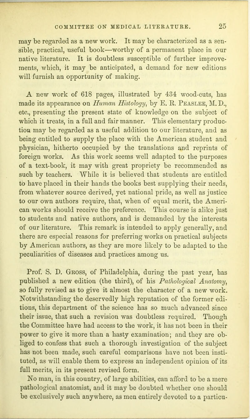 may be regarded as a new work. It may be characterized as a sen- sible, practical, useful book—worthy of a permanent place in our native literature. It is doubtless susceptible of further improve- ments, which, it may be anticipated, a demand for new editions will furnish an opportunity of making. A new work of 618 pages, illustrated by 431: wood-cuts, has made its appearance on Human Histolorjy^ by E. R. Peaslee, M. D., etc., presenting the present state of knowledge on the subject of which it treats, in a full and fair manner. This elementary produc- tion may be regarded as a useful addition to our literature, and as being entitled to supply the place with the American student and physician, hitherto occupied by the translations and reprints of foreign works. As this work seems well adapted to the purposes of a text-book, it may with great propriety be recommended as such by teachers. While it is believed that students are entitled to have placed in their hands the books best supplying their needs, from whatever source derived, yet national pride, as well as justice to our own authors require, that, when of equal merit, the Ameri- can works should receive the preference. This course is alike just to students and native authors, and is demanded by the interests of our literature. This remark is intended to apply generally, and there are especial reasons for preferring works on practical subjects by American authors, as they are more likely to be adapted to the peculiarities of diseases and practices among us. Prof. S. D. Gross, of Philadelphia, during the past year, has published a new edition (the third), of his Pathological Anatom^j, so fully revised as to give it almost the character of a new work. Notwithstanding the deservedly high reputation of the former edi- tions, this department of the science has so much advanced since their issue, that such a revision was doubtless required. Though the Committee have had access to the work, it has not been in their power to give it more than a hasty examination; and they are ob- liged to confess that sueh a thorough investigation of the subject has not been made, such careful comparisons have not been insti- tuted, as will enable them to express an independent opinion of its full merits, in its present revised form. No man, in this country, of large abilities, can afford to be a mere pathological anatomist, and it may be doubted whether one should be exclusively such anywhere, as men entirely devoted to a particu-