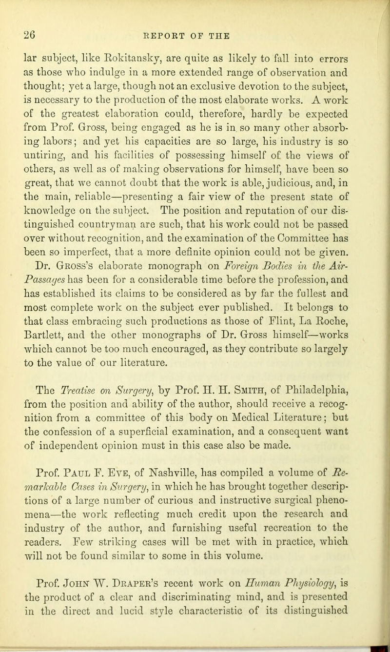 lar subject, like Eokitansky, are quite as likely to fall into errors as those who indulge in a more extended range of observation and thought; yet a large, though not an exclusive devotion to the subject, is necessary to the production of the most elaborate works. A work of the greatest elaboration could, therefore, hardly be expected from Prof. Gross, being engaged as he is in so many other absorb- ing labors; and yet his capacities are so large, his industry is so untiring, and his facilities of possessing himself of the views of others, as well as of making observations for himself, have been so great, that we cannot doubt that the work is able, judicious, and, in the main, reliable—presenting a fair view of the present state of knowledge on the subject. The position and reputation of our dis- tinguished countryman are such, that his work could not be passed over without recognition, and the examination of the Committee has been so imperfect, that a more definite opinion could not be given. Dr. Geoss’s elaborate monograph on Foreign Bodies in the Air- Passages has been for a considerable time before the profession, and has established its claims to be considered as by far the fullest and most complete work on the subject ever published. It belongs to that class embracing such productions as those of Flint, La Eoche, Bartlett, and the other monographs of Dr. Gross himself—works which cannot be too mu oh encouraged, as they contribute so largely to the value of our literature. The Treatise on Surgery, by Prof. II. H. Smith, of Philadelphia, from the position and ability of the author, should reeeive a reoog- nition from a committee of this body on Medical Literature; but the confession of a superficial examination, and a consequent want of independent opinion must in this case also be made. Prof. Paul F. Eve, of Nashville, has compiled a volume of Re- marlcahle Cases in Surgery, in which he has brought together descrip- tions of a large number of curious and instructive surgical pheno- mena—the work reflecting much credit upon the research and industry of the author, and furnishing useful recreation to the readers. Few striking cases will be met with in practice, which will not be found similar to some in this volume. Prof. John 'W. Deapee’s recent work on dlunian Physiology, is the product of a clear and discriminating mind, and is presented in the direct and lucid style characteristic of its distinguished