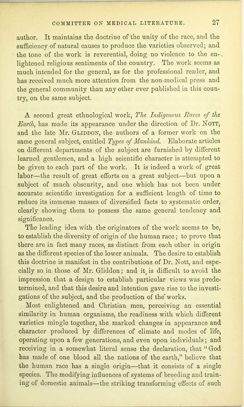 author. It maintains the doctrine of the unity of the race, and the sufficiency of natural causes to produce the varieties observed; and the tone of the work is reverential, doing no violence to the en- lightened religious sentiments of the country. The work seems as much intended for the general, as for the professional reader, and has received much more attention from the non-medical press and the general community than any other ever published in this coun- try, on the same subject. A second great ethnological work. The Indigenous Races of the Earth, has made its appearance under the direction of Dr. Nott, and the late Mr. Gliddon, the authors of a former work on the same general subject, entitled Types of Manhind. Elaborate articles on different departments of the subject are furnished by different learned gentlemen, and a high scientific character is attempted to be given to each part of the work. It is indeed a work of great labor—the result of great efforts on a great subject—but upon a subject of much obscurity, and one which has not been under accurate scientific investigation for a sufficient lens;th of time to reduce its immense masses of diversified facts to systematic order, clearly showing them to possess the same general tendency and significance. The leading idea with the originators of the work seems to be, to establish the diversity of origin of the human race; to prove that there are in fact many races, as distinct from each other in origin as the different species of the lower animals. The desire to establish this doctrine is manifest in the contributions of Dr. Nott, and espe- cially so in those of Mr. Gliddon; and it^ is difficult to avoid the impression that a design to establish particular views was prede- termined, and that this desire and intention gave rise to the investi- gations of the subject, and the production of the'works. Most enlightened and Christian men, perceiving an essential similarity in human organisms, the readiness with which different varieties mingle together, the marked changes in appearance and character produced by differences of climate and modes of life, operating upon a few generations, and even upon individuals; and receiving in a somewhat literal sense the declaration, that “ God has made of one blood all the nations of the earth,” believe that the human race has a single origin—that it consists of a single species. The modifying influences of systems of breeding and train- ing of domestic animals—the striking transforming effects of such