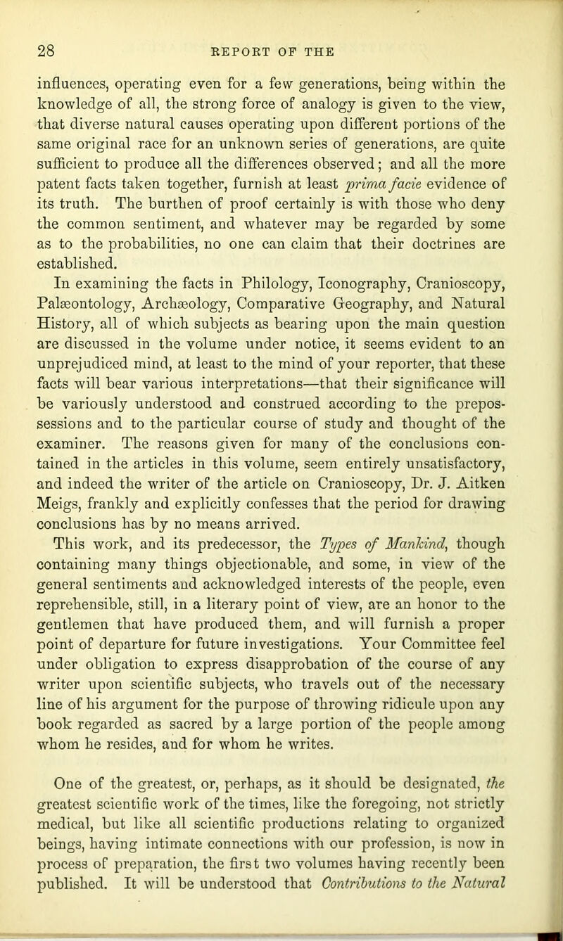 influences, operating even for a few generations, being within the knowledge of all, the strong force of analogy is given to the view, that diverse natural causes operating upon different portions of the same original race for an unknown series of generations, are quite sufficient to produce all the differences observed; and all the more patent facts taken together, furnish at least prima facie evidence of its truth. The burthen of proof certainly is with those who deny the common sentiment, and whatever may be regarded by some as to the probabilities, no one can claim that their doctrines are established. In examining the facts in Philology, Iconography, Cranioscopy, Palaeontology, Archaeology, Comparative Geography, and Natural History, all of which subjects as bearing upon the main question are discussed in the volume under notice, it seems evident to an unprejudiced mind, at least to the mind of your reporter, that these facts will bear various interpretations—that their significance will be variously understood and construed according to the prepos- sessions and to the particular course of study and thought of the examiner. The reasons given for many of the conclusions con- tained in the articles in this volume, seem entirely unsatisfactory, and indeed the writer of the article on Cranioscopy, Dr. J. Aitken Meigs, frankly and explicitly confesses that the period for drawing conclusions has by no means arrived. This work, and its predecessor, the Types of Mankind, though containing many things objectionable, and some, in view of the general sentiments and acknowledged interests of the people, even reprehensible, still, in a literary point of view, are an honor to the gentlemen that have produced them, and will furnish a proper point of departure for future investigations. Your Committee feel under obligation to express disapprobation of the course of any writer upon scientific subjects, who travels out of the necessary line of his argument for the purpose of throwing ridicule upon any book regarded as sacred by a large portion of the people among whom he resides, and for whom he writes. One of the greatest, or, perhaps, as it should be designated, the greatest scientifie work of the times, like the foregoing, not strictly medical, but like all scientifie productions relating to organized beings, having intimate eonnections with our profession, is now in process of preparation, the first two volumes having recently been published. It will be understood that Contributions to the Natural