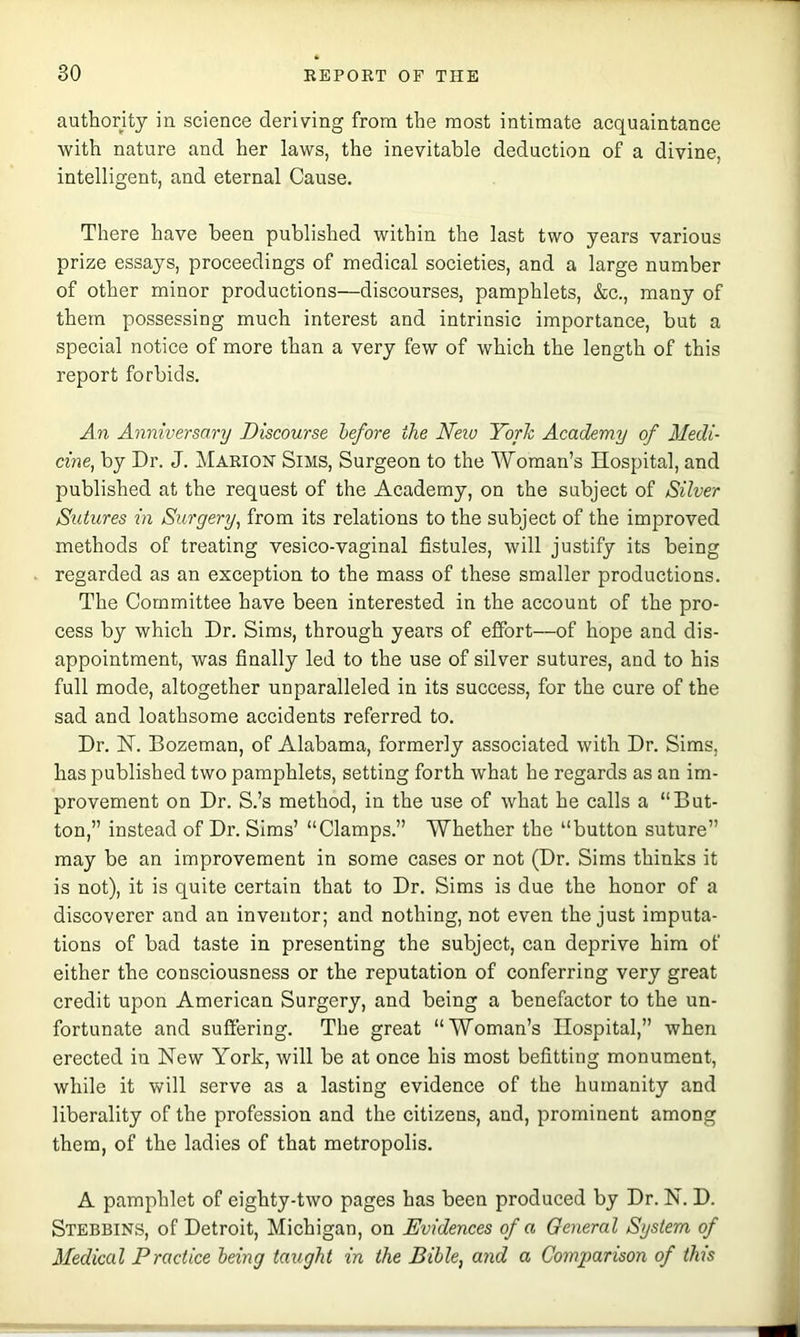 authority in science deriving from the most intimate acquaintance with nature and her laws, the inevitable deduction of a divine, intelligent, and eternal Cause. There have been published within the last two years various prize essays, proceedings of medical societies, and a large number of other minor productions—discourses, pamphlets, &e., many of them possessing much interest and intrinsic importance, but a special notice of more than a very few of which the length of this report forbids. An Anniversary Discourse before the Neio Yorh Academy of Medi- cine, by Dr. J. Marion Sims, Surgeon to the Woman’s Hospital, and published at the request of the Academy, on the subject of Silver Sutures in Surgery, from its relations to the subject of the improved methods of treating vesico-vaginal fistules, will justify its being regarded as an exception to the mass of these smaller productions. The Committee have been interested in the account of the pro- cess by which Dr. Sims, through years of effort—of hope and dis- appointment, was finally led to the use of silver sutures, and to his full mode, altogether unparalleled in its success, for the cure of the sad and loathsome accidents referred to. Dr. H. Bozeman, of Alabama, formerly associated with Dr. Sims, has published two pamphlets, setting forth what he regards as an im- provement on Dr. S.’s method, in the use of what he calls a “But- ton,” instead of Dr. Sims’ “Clamps.” Whether the “button suture” may be an improvement in some cases or not (Dr. Sims thinks it is not), it is quite certain that to Dr. Sims is due the honor of a discoverer and an inventor; and nothing, not even the just imputa- tions of bad taste in presenting the subject, can deprive him of either the consciousness or the reputation of conferring very great credit upon American Surgery, and being a benefactor to the un- fortunate and suffering. The great “Woman’s Hospital,” when erected in New York, will be at once his most befitting monument, while it will serve as a lasting evidence of the humanity and liberality of the profession and the citizens, and, prominent among them, of the ladies of that metropolis. A pamphlet of eighty-two pages has been produced by Dr. N. D. Stebbins, of Detroit, Michigan, on Evidences of a General System of Medical Practice being taught in the Bible, and a Comparison of this