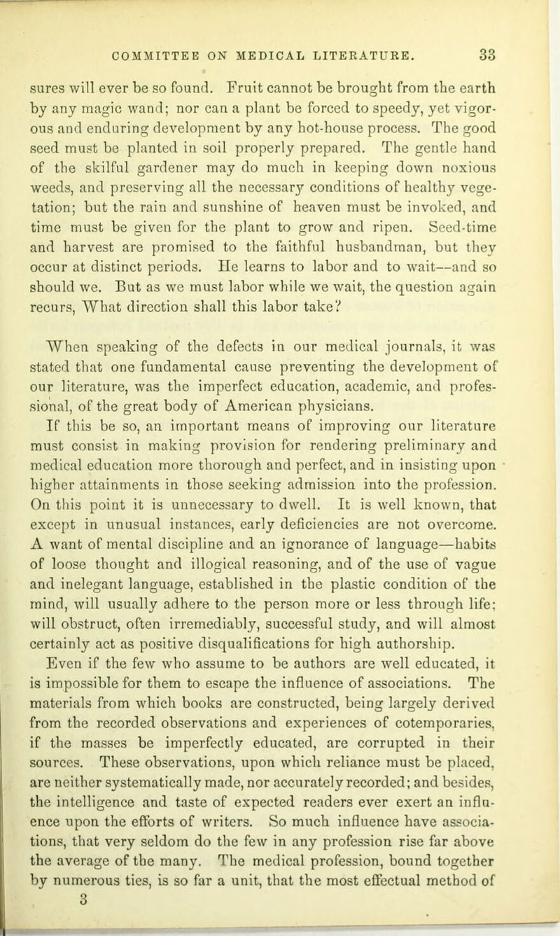 sures will ever be so found. Fruit cannot be brought from the earth by any magic wand; nor can a plant be forced to speedy, yet vigor- ous and enduring development by any hot-house process. The good .seed must be planted in soil properly prepared. The gentle hand of the skilful gardener may do much in keeping down noxious weeds, and preserving all the necessary conditions of healthy vege- tation; but the rain and sunshine of heaven must be invoked, and time must be given for the plant to grow and ripen. Seed-time and harvest are promised to the faithful husbandman, but they occur at distinct periods. He learns to labor and to wait—and so should we. But as we must labor while we wait, the question again recurs. What direction shall this labor take? When speaking of the defects in our medical journals, it was stated that one fundamental cause preventing the development of our literature, was the imperfect education, academic, and profes- sional, of the great body of American physicians. If this be so, an important means of improving our literature must consi.st in making provision for rendering preliminary and medical education more thorough and perfect, and in insisting upon higher attainments in those seeking admission into the profession. On this point it is unnecessary to dwell. It is well known, that except in unusual instances, early deficiencies are not overcome. A want of mental discipline and an ignorance of language—habits of loose thought and illogical reasoning, and of the use of vague and inelegant language, established in the plastic condition of the mind, will usually adhere to the person more or less through life; will obstruct, often Irremediably, successful study, and will almost certainly act as positive disqualifications for high authorship. Even if the few who assume to be authors are well educated, it is impossible for them to escape the influence of associations. The materials from which books are constructed, being largely derived from the recorded observations and experiences of cotemporaries, if the masses be imperfectly educated, are corrupted in their sources. These observations, upon which reliance must be placed, are neither systematically made, nor accurately recorded; and beside.s, the intelligence and taste of expected readers ever exert an influ- ence upon the efforts of writers. So much influence have associa- tions, that very seldom do the few in any profession rise far above the average of the many. The medical profession, bound together by numerous ties, is so far a unit, that the most effectual method of 3