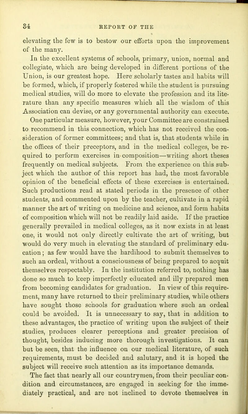 elevating the few is to bestow our efforts upon the improvement of the many. In the excellent systems of schools, primary, union, normal and collegiate, which are being developed in different portions of the Union, is our greatest hope. Here scholarly tastes and habits will be formed, which, if properly fostered while the student is pursuing medical studies, will do more to elevate the profession and its lite- rature than any specific measures which all the wisdom of this Association can devise, or any governmental authority can execute. One particular measure, however, your Committee are constrained to recommend in this connection, which has not received the con- sideration of former committees; and that is, that students while in the offices of their preceptors, and in the medical colleges, be re- quired to perform exercises in composition—writing short theses frequently on medical subjects. From the experience on this sub- ject which the author of this report has had, the most favorable opinion of the beneficial effects of these exercises is entertained. Such productions read at stated periods in the presence of other students, and commented upon by the teacher, cultivate in a rapid manner the art of writing on medicine and science, and form habits of composition which will not be readily laid aside. If the practice generally prevailed in medical colleges, as it now exists in at least one, it would not only directly cultivate the art of writing, but would do very much in elevating the standard of preliminary edu- cation ; as few would have the hardihood to submit themselves to such an ordeal, without a consciousness of being prepared to acquit themselves respectably. In the institution referred to, nothing has done so much to keep imperfectly educated and illy prepared men from becoming candidates for graduation. In view of this require- ment, many have returned to their preliminary studies, while others have sought those schools for graduation where such an ordeal could be avoided. It is unnecessary to say, that in addition to these advantages, the practice of writing upon the subject of their studies, produces clearer perceptions and greater precision of thought, besides inducing more thorough investigations. It can but be seen, that the influence on our medical literature, of such requirements, must be decided and salutary, and it is hoped the subject will receive such attention as its importance demands. The fact that nearly all our countrymen, from their peculiar con- dition and circumstances, are engaged in seeking for the imme- diately practical, and are not inclined to devote themselves in