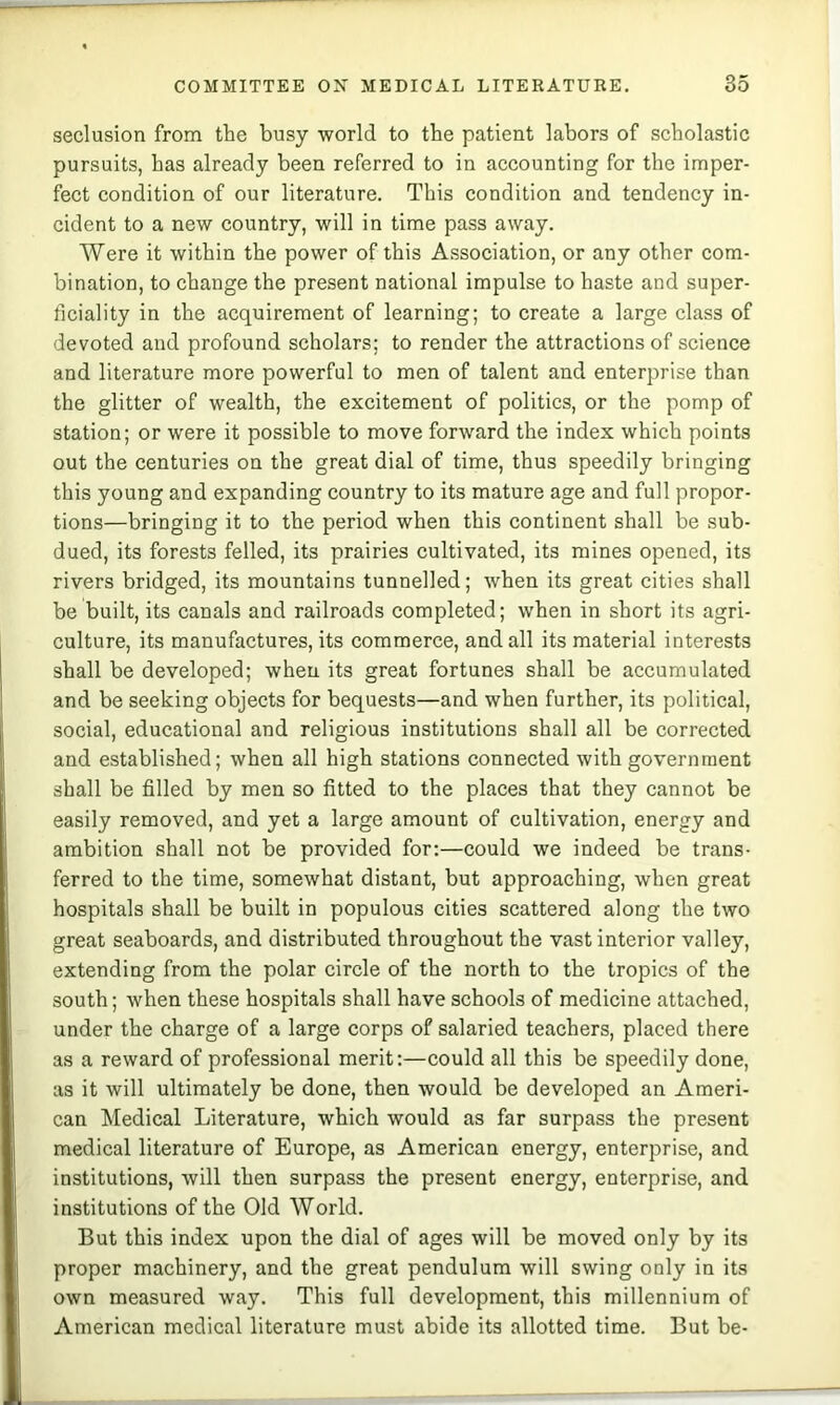 seclusion from the busy world to the patient labors of scholastic pursuits, has already been referred to in accounting for the imper- fect condition of our literature. This condition and tendency in- cident to a new country, will in time pass away. Were it within the power of this Association, or any other com- bination, to change the present national impulse to haste and super- ficiality in the acquirement of learning; to create a large class of devoted and profound scholars; to render the attractions of science and literature more powerful to men of talent and enterprise than the glitter of wealth, the excitement of politics, or the pomp of station; or were it possible to move forward the index which points out the centuries on the great dial of time, thus speedily bringing this young and expanding country to its mature age and full propor- tions—bringing it to the period when this continent shall be sub- dued, its forests felled, its prairies cultivated, its mines opened, its rivers bridged, its mountains tunnelled; when its great cities shall be built, its canals and railroads completed; when in short its agri- culture, its manufactures, its commerce, and all its material interests shall be developed; when its great fortunes shall be accumulated and be seeking objects for bequests—and when further, its political, social, educational and religious institutions shall all be corrected and established; when all high stations connected with government shall be filled by men so fitted to the places that they cannot be easily removed, and yet a large amount of cultivation, energy and ambition shall not be provided for:—could we indeed be trans- ferred to the time, somewhat distant, but approaching, when great hospitals shall be built in populous cities scattered along the two great seaboards, and distributed throughout the vast interior valley, extending from the polar circle of the north to the tropics of the south; when these hospitals shall have schools of medicine attached, under the charge of a large corps of salaried teachers, placed there as a reward of professional merit:—could all this be speedily done, as it will ultimately be done, then would be developed an Ameri- can Medical Literature, which would as far surpass the present medical literature of Europe, as American energy, enterprise, and institutions, will then surpass the present energy, enterprise, and institutions of the Old World. But this index upon the dial of ages will be moved only by its proper machinery, and the great pendulum will swing only in its own measured way. This full development, this millennium of American medical literature must abide its allotted time. But be-