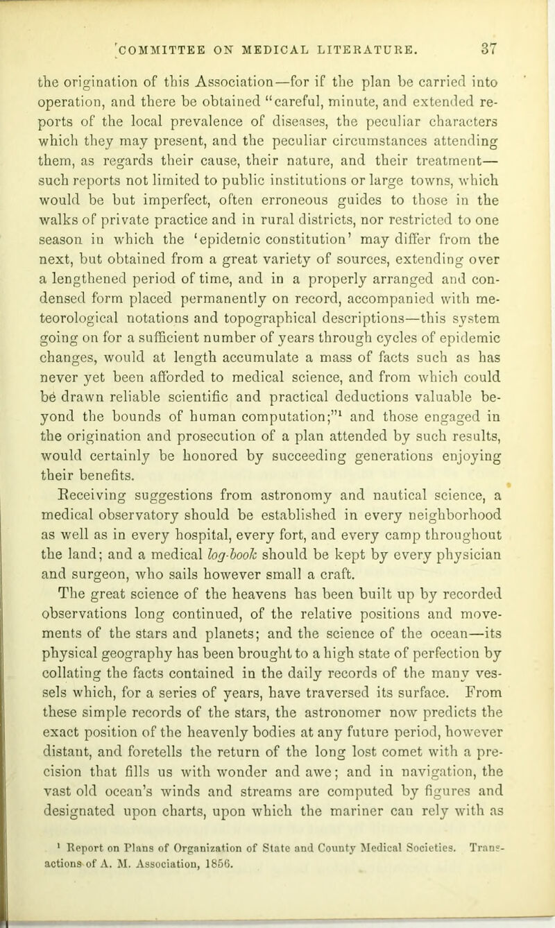 the origination of this Association—for if the plan be carried into operation, and there be obtained “careful, minute, and extended re- ports of the local prevalence of diseases, the peculiar characters which they may present, and the peculiar circumstances attending them, as regards their cause, their nature, and their treatment— such reports not limited to public institutions or large towns, which would be but imperfect, often erroneous guides to those in the walks of private practice and in rural districts, nor restricted to one season in which the ‘epidemic constitution’ may differ from the next, but obtained from a great variety of sources, extending over a lengthened period of time, and in a properly arranged and con- densed form placed permanently on record, accompanied with me- teorological notations and topographical descriptions—this system going on for a sufficient number of years through cycles of epidemic changes, would at length accumulate a mass of facts such as has never yet been afforded to medical science, and from which could be drawn reliable scientific and practical deductions valuable be- yond the bounds of human computation;”^ and those engaged in the origination and prosecution of a plan attended by such results, would certainly be honored by succeeding generations enjoying their benefits. Eeceiving suggestions from astronomy and nautical science, a medical observatory should be established in every neighborhood as well as in every hospital, every fort, and every camp throughout the land; and a medical log-hoolc should be kept by every physician and surgeon, who sails however small a craft. The great science of the heavens has been built up by recorded observations long continued, of the relative positions and move- ments of the stars and planets; and the science of the ocean—its physical geography has been brought to a high state of perfection by collating the facts contained in the daily records of the many ves- sels which, for a series of years, have traversed its surface. From these simple records of the stars, the astronomer now predicts the exact position of the heavenly bodies at any future period, however distant, and foretells the return of the long lost comet with a pre- cision that fills us with ivonder and awe; and in navigation, the vast old ocean’s winds and streams are computed by figures and designated upon charts, upon which the mariner can rely with as ' Report on Plans of Organization of State and County Medical Societies. Trans- actions of A. M. Association, 1856.