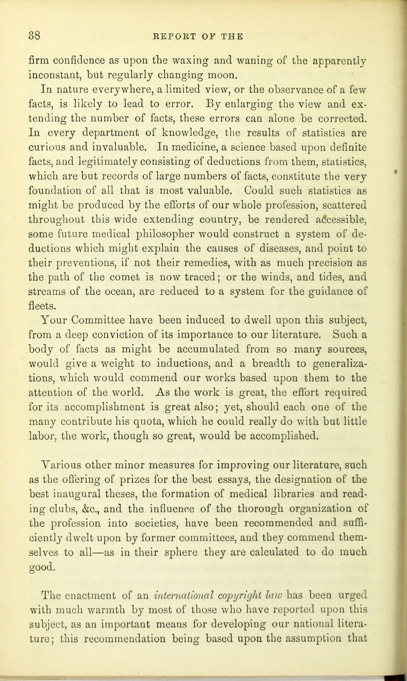 firm confidence as upon the waxing and waning of the apparently inconstant, but regularly changing moon. In nature everywhere, a limited view, or the observance of a few facts, is likely to lead to error. By enlarging the view and ex- tending the number of facts, these errors can alone be corrected. In every department of knowledge, the results of statistics are curious and invaluable. In medicine, a science based upon definite facts, and legitimately consisting of deductions from them, statistics, which are but records of large numbers of facts, constitute the very foundation of all that is most valuable. Could such statistics as might be produced by the efforts of our whole profession, scattered throughout this wide extending country, be rendered adcessible, some future medical philosopher would construct a system of de- ductions which might explain the causes of diseases, and point to their preventions, if not their remedies, with as much precision as the path of the comet is now traced; or the winds, and tides, and streams of the ocean, are reduced to a system for the guidance of fleets. Your Committee have been induced to dwell upon this subject, from a deep conviction of its importance to our literature. Such a body of facts as might be accumulated from so many sources, would give a weight to inductions, and a breadth to generaliza- tions, which would commend our works based upon them to the attention of the world. As the work is great, the effort required for its accomplishment is great also; yet, should each one of the many contribute his quota, which he could really do with but little labor, the work, though so great, would be accomplished. Various other minor measures for improving our literature, such as the offering of prizes for the best essays, the designation of the best inaugural theses, the formation of medical libraries and read- ing clubs, &c., and the influence of the thorough organization of the profession into societies, have been recommended and suffi- ciently dwelt upon by former committees, and they commend them- selves to all—as in their sphere they are calculated to do much good. The enactment of an international copyright law has been urged with much warmth by most of those who have reported upon this subject, as an important means for developing our national litera- ture; this recommendation being based upon the assumption that