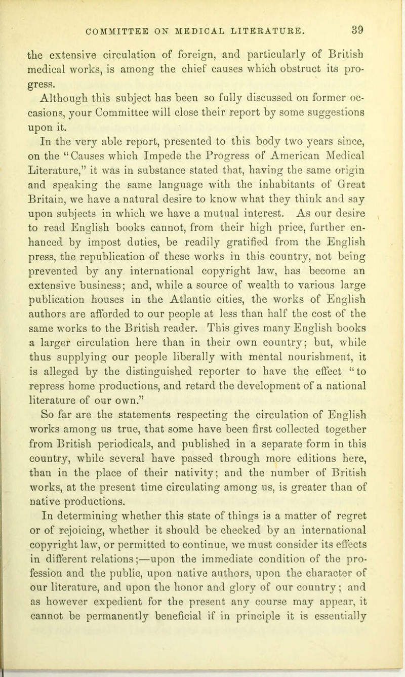 the extensive circulation of foreign, and particularly of British medical works, is among the chief causes which obstruct its pro- gress. Although this subject has been so fully discussed on former oc- casions, your Committee will close their report by some suggestions upon it. In the very able report, presented to this body two years since, on the “Causes which Impede the Progress of American Medical Literature,” it was in substance stated that, having the same origin and speaking the same language with the inhabitants of Great Britain, we have a natural desire to know what they think and say upon subjects in which we have a mutual interest. As our desire to read English books cannot, from their high price, further en- hanced by impost duties, be readily gratified from the English press, the republication of these works in this country, not being prevented by any international copyright law, has become an extensive business; and, while a source of wealth to various large publication houses in the Atlantic cities, the works of English authors are afforded to our people at less than half the cost of the same works to the British reader. This gives many English books a larger circulation here than in their own country; but, while thus supplying our people liberally with mental nourishment, it is alleged by the distinguished reporter to have the effect “to repress home productions, and retard the development of a national literature of our own.” So far are the statements respecting the circulation of English works among us true, that some have been first collected together from British periodicals, and published in a separate form in this country, while several have passed through more editions here, than in the place of their nativity; and the number of British works, at the present time circulating among us, is greater than of native productions. In determining whether this state of things is a matter of regret or of rejoicing, whether it should be ehecked by an international copyright law, or permitted to continue, we must consider its effects in different relations;—upon the immediate condition of the pro- fession and the public, upon native authors, upon the character of our literature, and upon the honor and glory of our country; and as however expedient for the present any course may appear, it cannot be permanently beneficial if in principle it is essentially