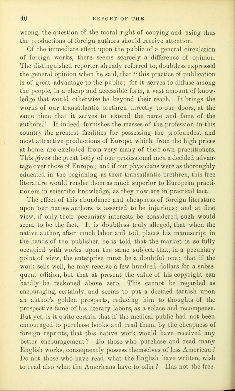 wrong, the question of the moral right of copying and using thus the productions of foreign authors should receive attention. Of the immediate effect upon the public of a general circulation of foreign works, there seems scarcely a difference of opinion. The distinguished reporter already referred to, doubtless expressed the general opinion vvhen he said, that “ this practice of publication is of great advantage to the public; for it serves to diffuse among the people, in a cheap and accessible form, a vast amount of know- ledge that would otherwise be beyond their reach. It brings the works of our transatlantic brethren directly to our doors, at the same time that it serves to extend the name and fame of the authors.” It indeed furnishes the masses of the profession in this country the greatest facilities for possessing the profoundest and most attractive productions of Europe, which, from the high prices at home, are excluded from very many of their own practitioners. This gives the great body of our professional men a decided advan- tage over those of Europe ; and if our physicians were as thoroughly educated in the beginning as their transatlantic brethren, this free literature would render them as much superior to European practi- tioners in scientific knowledge, as they now are in practical tact. The effect of this abundance and cheapness of foreign literature upon our native authors is asserted to be injurious; and at first view, if only their pecuniary interests be considered, such would seem to be the fact. It is doubtless truly alleged, that when the native author, after much labor and toil, places his manuscript in the hands of the publisher, he is told that the market is so fully occupied with works upon the same subject, that, in a pecuniary point of view, the enterprise must be a doubtful one; that if the work sells well, he may receive a few hundred dollars for a subse- quent edition, but that at present the value of his copyright can hardly be reckoned above zero. This cannot be regarded as encouraging, certainly, and seems to put a decided tarnish upon an author’s golden prospects, reducing him to thoughts of the prospective fame of his literary labors, as a solace and recompense. But yet, is it quite certain that if the medical public had not been encouraged to purchase books and read them, by the cheapness of foreign reprints, that this native work would have received any better encouragement ? Do those who purchase and read many English works, consequently possess themselves of less American ? Do not those who have read what the English have written, wish to read also what the Americans have to offer ? lias not the free-