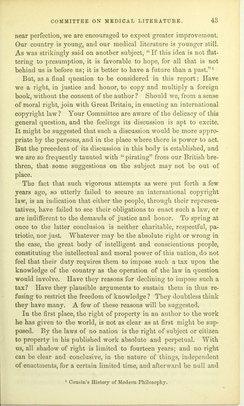 near perfection, we are encouraged to expect greater improvement. Our country is young, and our medical literature is younger still. As was strikingly said on another subject, “ If this idea is not flat- tering to presumption, it is favorable to hope, for all that is not behind us is before us; it is better to have a future than a past.”' But, as a final question to be considered in this report: Have we a right, in justice and honor, to copy and multiply a foreign book, without the consent of the author ? Should we, from a sense of moral right, join with Great Britain, in enacting an international copyright law? Your Committee are aware of the delicacy of this general question, and the feelings its discussion is apt to excite. It might be suggested that such a discussion would be more appro- priate by the persons, and in the place where there is power to act. But the precedent of its discussion in this body is established, and we are so frequently taunted with “ pirating” from our British bre- thren, that some suggestions on the subject may not be out of place. The fact that such vigorous attempts as were put forth a few years ago, so utterly failed to secure an international copyright law, is an indication that either the people, through their represen- tatives, have failed to see their obligations to enact such a law, or are indifferent to the demands of justice and honor. To spring at once to the latter conclusion is neither charitable, respectful, pa- triotic, nor just. Whatever may be the absolute right or wrong in the case, the great body of intelligent and conscientious people, constituting the intellectual and moral power of this nation, do not feel that their duty requires them to impose such a tax upon the knowledge of the country as the operation of the law in question would involve. Have they reasons for declining to impose such a tax? Have they plausible arguments to sustain them in thus re- fusing to restrict the freedom of knowledge ? They doubtless think they have many. A few of these reasons will be suggested. In the first place, the right of property in an author to the work he has given to the world, is not as clear as at first might be sup- posed. By the laws of no nation is the right of subject or citizen to property in his published work absolute and perpetual. With us, all shadow of right is limited to fourteen years; and no right can be clear and conclusive, in the nature of things, independent of enactments, for a certain limited time, and afterward be null and ' Cousin's History of Modem Philosophy.