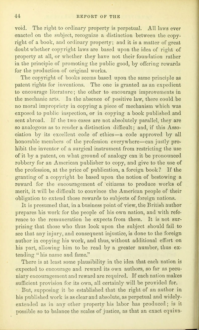void. The right to ordinary property is perpetual. All laws ever enacted on the subject, recognize a distinction between the copy- right of a book, and ordinary property; and it is a matter of great doubt whether copyright laws are based upon the idea of right of property at all, or whether they have not their foundation rather in the principle of promoting the public good, by offering rewards for the production of original works. The copyright of books seems based upon the same principle as patent rights for inventions. The one is granted as an expedient to encourage literature; the other to encourage improvements in the mechanic arts. In the absence of positive law, there could be no moral impropriety in copying a piece of mechanism which was exposed to public inspection, or in copying a book published and sent abroad. If the two cases are not absolutely parallel, they are so analogous as to render a distinction difficult; and, if this Asso- ciation by its excellent code of ethics—a code approved by all honorable members of the profession everywhere—can justly pro- hibit the inventor of a surgical instrument from restricting the use of it by a patent, on what ground of analogy can it be pronounced robbery for an American publisher to copy, and give to the use of the profession, at the price of publication, a foreign book? If the granting of a copyright be based upon the notion of bestowing a reward for the encouragement of citizens to produce works of merit, it will be difficult to convince the American people of their obligation to extend those rewards to subjects of foreign nations. It is presumed that, in a business point of view, the British author prepares his work for the people of his own nation, and with refe- rence to the remuneration he expects from them. It is not sur- prising that those who thus look upon the subject should fail to see that any injury, and consequent injustice, is done to the foreign author in copying his work, and thus, without additional effort on his part, allowing him to be read by a greater number, thus ex- tending “his name and fame.” There is at least some plausibility in the idea that each nation is expected to encourage and reward its own authors, so far as pecu- niary encouragement and reward are required. If each nation makes sufficient provision for its own, all certainly will be provided for. But, supposing it be established that the right of an author in his published work is as clear and absolute, as perpetual and widely- extended as in any other property his labor has produced; is it possible so to balance the scales of justice, as that an exact equiva-