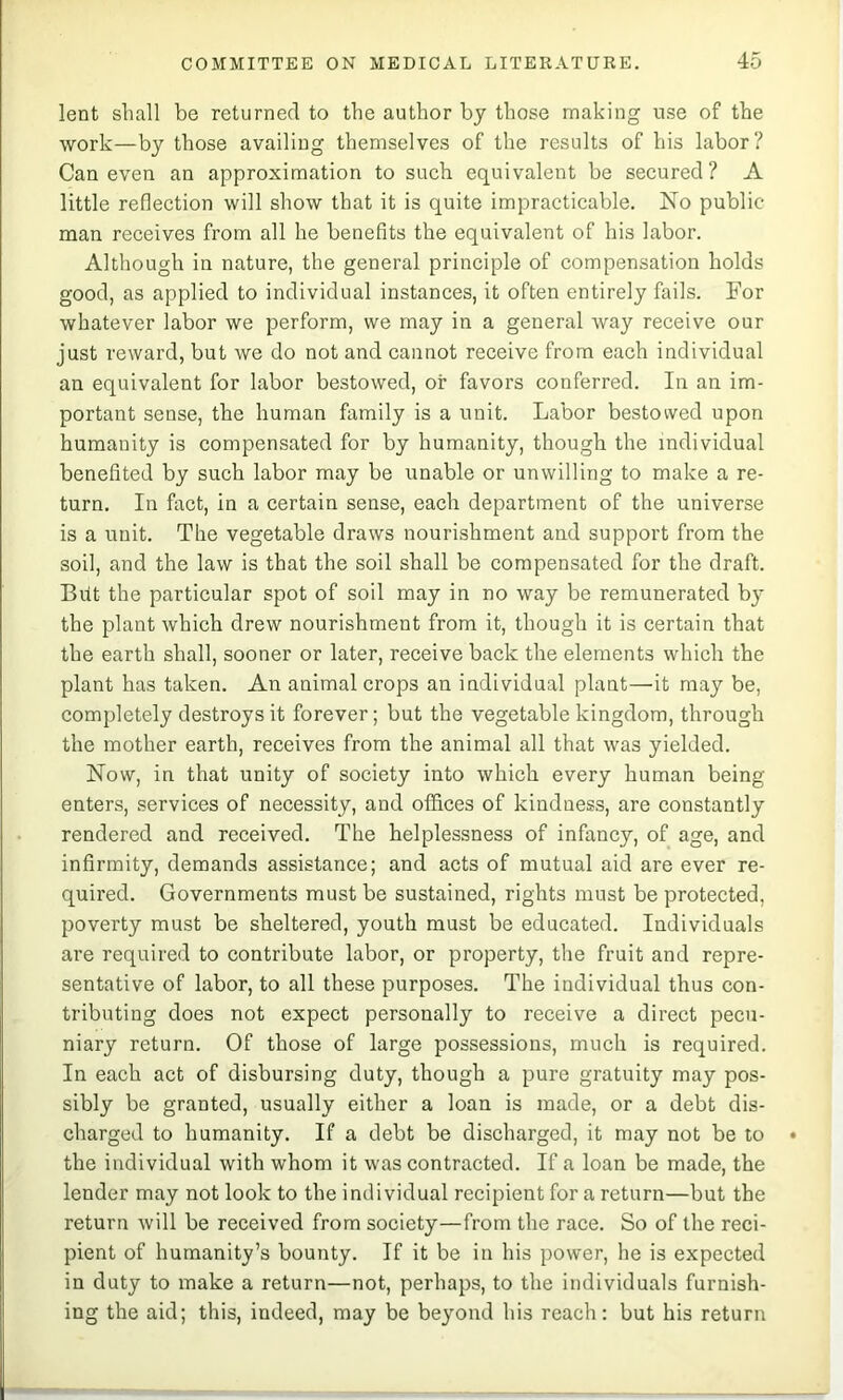 lent shall be returned to the author by those making use of the work—by those availing themselves of the results of his labor? Can even an approximation to such equivalent be secured? A little reflection will show that it is quite impracticable. No public man receives from all he benefits the equivalent of his labor. Although in nature, the general principle of compensation holds good, as applied to individual instances, it often entirely fails. For whatever labor we perform, we may in a general way receive our just reward, but we do not and cannot receive from each individual an equivalent for labor bestowed, or favors conferred. In an im- portant sense, the human family is a unit. Labor bestowed upon humanity is compensated for by humanity, though the individual benefited by such labor may be unable or unwilling to make a re- turn. In fact, in a certain sense, each department of the universe is a unit. The vegetable draws nourishment and support from the soil, and the law is that the soil shall be compensated for the draft. Blit the particular spot of soil may in no way be remunerated b}- the plant which drew nourishment from it, though it is certain that the earth shall, sooner or later, receive back the elements which the plant has taken. An animal crops an individual plant—it may be, completely destroys it forever; but the vegetable kingdom, through the mother earth, receives from the animal all that was yielded. Now, in that unity of society into which every human being enters, services of necessity, and offices of kindness, are constantly rendered and received. The helplessness of infancy, of age, and infirmity, demands assistance; and acts of mutual aid are ever re- quired. Governments must be sustained, rights must be protected, poverty must be sheltered, youth must be educated. Individuals are required to contribute labor, or property, the fruit and repre- sentative of labor, to all these purposes. The individual thus con- tributing does not expect personally to receive a direct pecu- niary return. Of those of large possessions, much is required. In each act of disbursing duty, though a pure gratuity may pos- sibly be granted, usually either a loan is made, or a debt dis- charged to humanity. If a debt be discharged, it may not be to the individual with whom it was contracted. If a loan be made, the lender may not look to the individual recipient for a return—but the return will be received from society—from the race. So of the reci- pient of humanity’s bounty. If it be in his power, he is expected in duty to make a return—not, perhaps, to the individuals furnish- ing the aid; this, indeed, may be beyond his reach: but his return