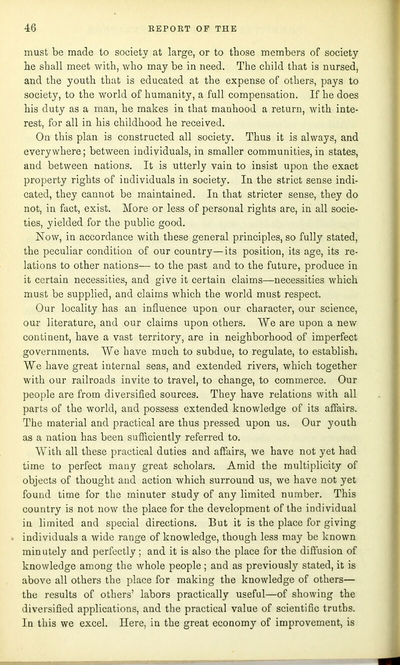 must be made to society at large, or to those members of society he shall meet with, who may be in need. The child that is nursed, and the youth that is educated at the expense of others, pays to society, to the world of humanity, a full compensation. If he does his duty as a man, he makes in that manhood a return, with inte- rest, for all in his childhood he received. On this plan is constructed all society. Thus it is always, and everywhere; between individuals, in smaller communities, in states, and between nations. It is utterly vain to insist upon the exact property rights of individuals in society. In the strict sense indi- cated, they cannot be maintained. In that stricter sense, they do not, in fact, exist. More or less of personal rights are, in all socie- ties, yielded for the public good. Now, in accordance with these general principles, so fully stated, the peculiar condition of our country—its position, its age, its re- lations to other nations— to the past and to the future, produce in it certain necessities, and give it certain claims—necessities which must be supplied, and claims which the world must respect. Our locality has an influence upon our character, our science, our literature, and our claims upon others. We are upon a new continent, have a vast territory, are in neighborhood of imperfect governments. We have much to subdue, to regulate, to establish. We have great internal seas, and extended rivers, which together with our railroads invite to travel, to change, to commerce. Our people are from diversified sources. They have relations with all parts of the world, and possess extended knowledge of its affairs. The material and practical are thus pressed upon us. Our youth as a nation has been sufficiently referred to. With all these practical duties and affairs, we have not yet had time to perfect many great scholars. Amid the multiplicity of objects of thought and action which surround us, we have not yet found time for the minuter study of any limited number. This country is not now the place for the development of the individual in limited and special directions. But it is the place for giving individuals a wide range of knowledge, though less may be known min utely and perfectly; and it is also the place for the diffusion of knowledge among the whole people ; and as previously stated, it is above all others the place for making the knowledge of others— the results of others’ labors practically useful—of showing the diversified applications, and the practical value of scientific truths. In this we excel. Here, in the great economy of improvement, is
