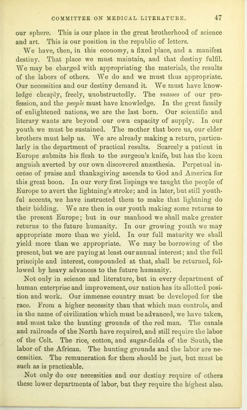 our sphere. This is our place in the great brotherhood of science and art. This is our position in the republic of letters. We have, then, in this economy, a fixed place, and a manifest destiny. That place we must maintain, and that destiny fulfil. We may be charged with appropriating the materials, the results of the labors of others. We do and we must thus appropriate. Our necessities and our destiny demand it. We must have know- ledge cheaply, freely, unobstructedly. The masses of our pro- fession, and the people must have knowledge. In the great family of enlightened nations, we are the last born. Our scientific and literary wants are beyond our own capacity of supply. In our youth we must be sustained. The mother that bore us, our elder brothers must help us. We are already making a return, particu- larly in the department of practical results. Scarcely a patient in Europe submits his flesh to the surgeon’s knife, but has the keen anguish averted by our own discovered anoesthesia. Perpetual in- cense of praise and thanksgiving ascends to God and America for this great boon. In our very first lispings we taught the people of Europe to avert the lightning’s stroke; and in later, but still youth- ful accents, we have instructed them to make that lightning do their bidding. We are then in our youth making some returns to the present Europe; but in our manhood we shall make greater returns to the future humanity. In our growing youth we may appropriate more than we yield. In our full maturity we shall yield more than we appropriate. We may be borrowing of the present, but we are paying at least our annual interest; and the full principle and interest, compounded at that, shall be returned, fol- lowed by heavy advances to the future humanity. Not only in science and literature, but in every department of human enterprise and improvement, our nation has its allotted posi- tion and work. Our immense country must be developed for the race. From a higher necessity than that which man controls, and in the name of civilization which must be advanced, we have taken, and must take the hunting grounds of the red man. The canals and railroads of the North have required, and still require the labor of the Celt. The rice, cotton, and sugar-fields of the South, the labor of the African. The hunting grounds and the labor are ne- cessities. The remuneration for them should be just, but must be such as is practicable. Not only do our necessities and our destiny require of others these lower departments of labor, but they require the highest also.