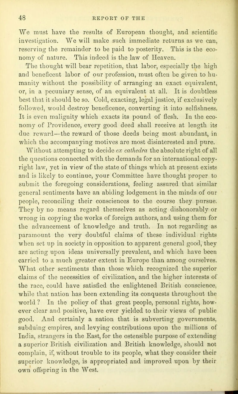 We must have the results of European thought, and scientific investigation. We will make such immediate returns as we can, reserving the remainder to be paid to posterity. This is the eco- nomy of nature. This indeed is the law of Heaven. The thought will bear repetition, that labor, especially the high and beneficent labor of our profession, must often be given to hu- manity without the possibility of arranging an exact equivalent, or, in a pecuniary sense, of an equivalent at all. It is doubtless best that it should be so. Cold, exacting, legal justice, if exclusively followed, would destroy beneficence, converting it into selfishness. It is even malignity which exacts its pound of flesh. In the eco- nomy of Providence, every good deed shall receive at length its due reward—the reward of those deeds being most abundant, in which the accompanying motives are most disinterested and pure. Without attempting to decide ex cathedra the absolute right of all the questions connected with the demands for an international copy- right law, yet in view of the state of things which at present exists and is likely to continue, your Committee have thought proper to submit the foregoing considerations, feeling assured that similar general sentiments have an abiding lodgement in the minds of our people, reconciling their consciences to the course they pursue. They by no means regard themselves as acting dishonorably or wrong in copying the works of foreign authors, and using them for the advancement of knowledge and truth. In not regarding as paramount the very doubtful claims of these individual rights when set up in society in opposition to apparent general good, they are acting upon ideas universally prevalent, and which have been carried to a much greater extent in Europe than among ourselves. What other sentiments than those which recognized the superior claims of the necessities of civilization, and the higher interests of the race, could have satisfied the enlightened British conscience, while that nation has been extending its conquests throughout the world ? In the policy of that great people, personal rights, how- ever clear and positive, have ever yielded to their views of public good. And certainly a nation that is subverting governments, subduing empires, and levying contributions upon the millions of India, strangers in the East, for the ostensible purpose of extending a superior British civilization and British knowledge, should not complain, if, without trouble to its people, what they consider their superior knowledge, is appropriated and improved upon by their own offspring in the West.