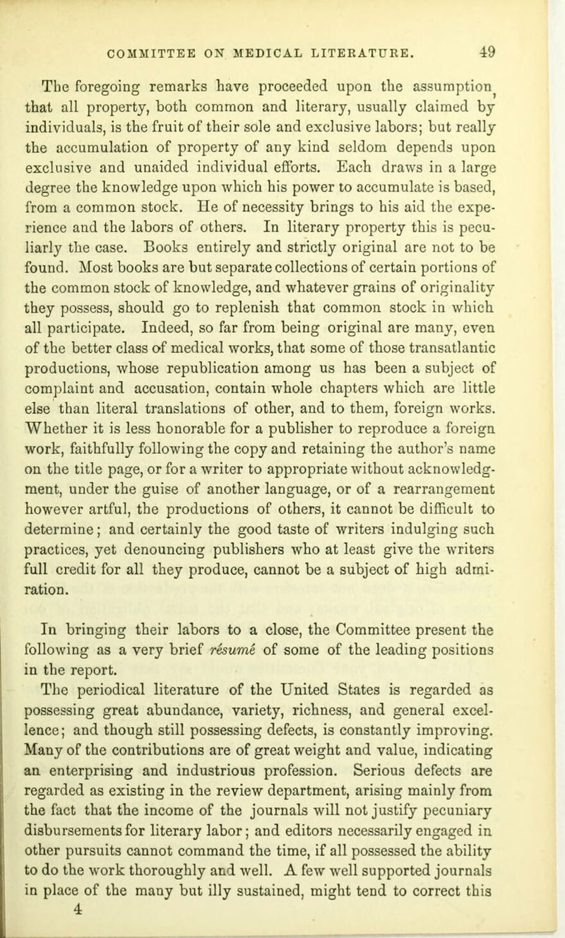 The foregoing remarks have proeeeded upon the assumption^ that all property, both common and literary, usually claimed by individuals, is the fruit of their sole and exclusive labors; but really the accumulation of property of any kind seldom depends upon exclusive and unaided individual efforts. Each draws in a large degree the knowledge upon which his power to accumulate is based, from a common stock. He of necessity brings to his aid the expe- rienee and the labors of others. In literary property this is peeu- liarly the case. Books entirely and strictly original are not to be found. Most books are but separate collections of certain portions of the common stock of knowledge, and whatever grains of originality they possess, should go to replenish that common stock in which all participate. Indeed, so far from being original are many, even of the better class of medical works, that some of those transatlantic productions, whose republication among us has been a subject of complaint and accusation, contain whole chapters whieh are little else than literal translations of other, and to them, foreign works. Whether it is less honorable for a publisher to reproduee a foreign work, faithfully following the copy and retaining the author’s name on the title page, or for a writer to appropriate without acknowledg- ment, under the guise of another language, or of a rearrangement however artful, the productions of others, it cannot be difficult to determine; and certainly the good taste of writers indulging such practices, yet denouncing publishers who at least give the writers full credit for all they produce, cannot be a subject of high admi- ration. In bringing their labors to a close, the Committee present the following as a very brief rhume of some of the leading positions in the report. The periodical literature of the United States is regarded as possessing great abundance, variety, richness, and general excel- lence ; and though still possessing defects, is constantly improving. Many of the contributions are of great weight and value, indicating an enterprising and industrious profession. Serious defects are regarded as existing in the review department, arising mainly from the fact that the ineome of the journals will not justify pecuniary disbursements for literary labor; and editors necessarily engaged in other pursuits cannot command the time, if all possessed the ability to do the work thoroughly and well. A few well supported journals in place of the many but illy sustained, might tend to correct this 4