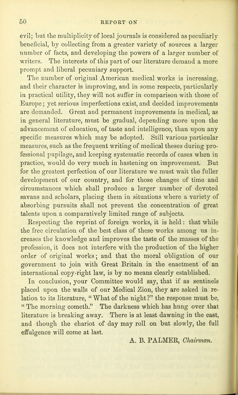 evil; but the multiplicity of local journals is considered as peculiarly beneficial, by collecting from a greater variety of sources a larger number of facts, and developing the powers of a larger number of writers. The interests of this part of our literature demand a more prompt and liberal pecuniary support. The number of original American medical works is increasing, and their character is improving, and in some respects, particularly in practical utility, they will not suffer in comparison with those of Europe; yet serious imperfections exist, and decided improvements are demanded. Great and permanent improvements in medical, as in general literature, must be gradual, depending more upon the advancement of education, of taste and intelligence, than upon any specific measures which may be adopted. Still various particular measures, such as the frequent writing of medical theses during pro- fessional pupilage, and keeping systematic records of cases when in practice, would do very much in hastening on improvement. But for the greatest perfection of our literature we must wait the fuller development of our country, and for those changes of time and circumstances which shall produce a larger number of devoted savans and scholars, placing them in situations where a variety of absorbing pursuits shall not prevent the concentration of great talents upon a comparatively limited range of subjects. Eespecting the reprint of foreign works, it is held: that while the free circulation of the best class of these works among us in- creases the knowledge and improves the taste of the masses of the profession, it does not interfere with the production of the higher order of original works; and that the moral obligation of our government to join with Great Britain in the enactment of an international copy-right law, is by no means clearly established. In conclusion, your Committee would say, that if as sentinels placed upon the walls of our Medical Zion, they are asked in re- lation to its literature, “What of the night?” the response must be, “ The morning cometh.” The darkness which has hung over that literature is breaking away. There is at least dawning in the east, and though the chariot of day may roll on but slowly, the full effulgence will come at last. A. B. PALMER, Chairman.