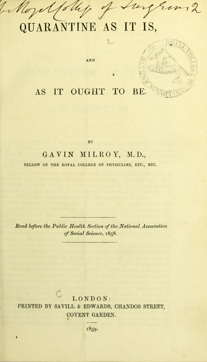 QUARANTINE AS IT IS, 1. AND AS IT OUGHT TO - v, i [J < » % BE. BY GAY IN MILROY, M. D., FELLOW OF THE ROYAL COLLEGE OF PHYSICIANS, ETC,, ETC. Read before the Public Health Section of the National Association of Social Science, 1858. LONDON: PRINTED BY SAYILL & EDWARDS, CHANDOS STREET, COYENT GARDEN.