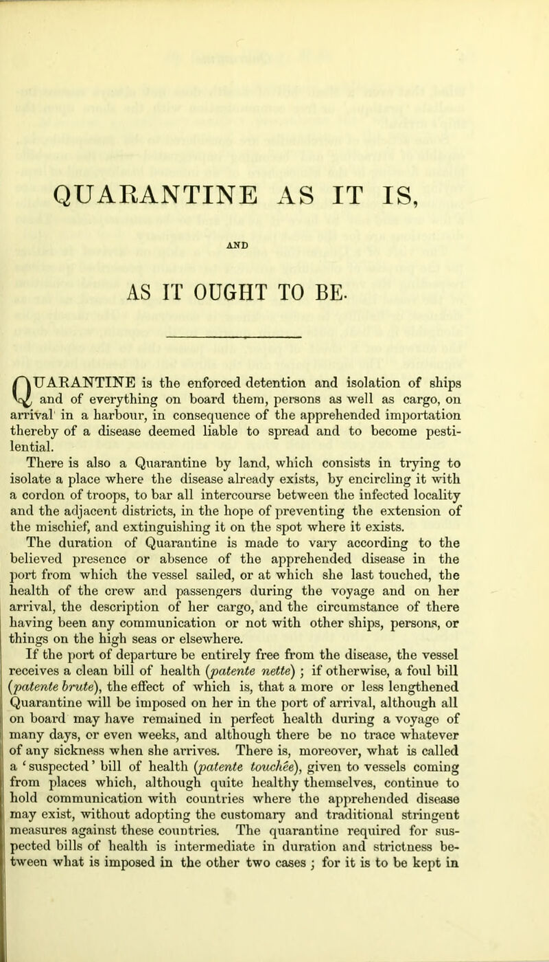 AND AS IT OUGHT TO BE. QUARANTINE is the enforced detention and isolation of ships and of everything on board them, persons as well as cargo, on arrival in a harbour, in consequence of the apprehended importation thereby of a disease deemed liable to spread and to become pesti- lential. There is also a Quarantine by land, which consists in trying to isolate a place where the disease already exists, by encircling it with a cordon of troops, to bar all intercourse between the infected locality and the adjacent districts, in the hope of preventing the extension of the mischief, and extinguishing it on the spot where it exists. The duration of Quarantine is made to vary according to the believed presence or absence of the apprehended disease in the port from which the vessel sailed, or at which she last touched, the health of the crew and passengers during the voyage and on her arrival, the description of her cargo, and the circumstance of there having been any communication or not with other ships, persons, or things on the high seas or elsewhere. If the port of departure be entirely free from the disease, the vessel receives a clean bill of health {patente nette) ; if otherwise, a foul bill {patente brute), the effect of which is, that a more or less lengthened Quarantine will be imposed on her in the port of arrival, although all on board may have remained in perfect health during a voyage of many days, or even weeks, and although there be no trace whatever of any sickness when she arrives. There is, moreover, what is called a ‘ suspected ’ bill of health {patente touchee), given to vessels coming from places which, although quite healthy themselves, continue to hold communication with countries where the apprehended disease may exist, without adopting the customary and traditional stringent measures against these countries. The quarantine required for sus- pected bills of health is intermediate in duration and strictness be- tween what is imposed in the other two cases ; for it is to be kept in