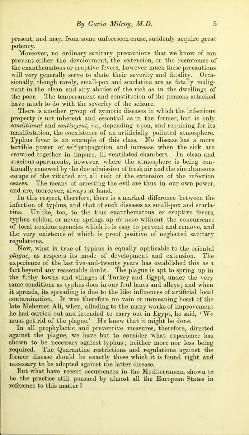 present, and may, from some unforeseen cause, suddenly acquire great potency. Moreover, no ordinary sanitary precautions that we know of can prevent either the development, the extension, or the recurrence of the exanthematous or eruptive fevers, however much these precautions will very generally serve to abate their severity and fatality. Occa- sionally, though rarely, small-pox and scarlatina are as fatally malig- nant in the clean and aiiy abodes of the rich as in the dwellings of the poor. The temperament and constitution of the persons attacked have much to do with the severity of the seizure. There is another group of zymotic diseases in which the infectious property is not inherent and essential, as in the former, but is only conditional and contingent, i.e., depending upon, and requiring for its manifestation, the coexistence of an artificially polluted atmosphere. Typhus fever is an example of this class. No disease has a more terrible power of self-propagation and increase when the sick are crowded together in impure, ill-ventilated chambers. In clean and spacious apartments, however, where the atmosphere is being con- tinually renewed by the due admissiou of fresh air and the simultaneous escape of the vitiated air, all risk of the extension of the infection ceases. The means of arresting the evil are thus in our own power, and are, moreover, always at hand. In this respect, therefore, there is a marked difference between the infection of typhus, and that of such diseases as small-pox and scarla- tina. Unlike, too, to the true exanthematous or eruptive fevers, typhus seldom or never springs up de novo without the concurrence of local noxious agencies which it is easy to prevent and remove, and the very existence of which is proof positive of neglected sanitary regulations. Now, what is true of typhus is equally applicable to the oriental 'plague, as respects its mode of development and extension. The experience of the last five-and-twenty years has established this as a fact beyond any reasonable doubt. The plague is apt to spring up in the filthy towns and villages of Turkey and Egypt, under the very same conditions as typhus does in our foul lanes and alleys; and when it spreads, its spreading is due to the like influences of artificial local contamination. It was therefore no vain or unmeaning boast of the late Mehemet Ali, when, alluding to the many works of impi-ovement he had carried out and intended to carry out in Egypt, he said, * We must get rid of the plague.’ He knew that it might be done. In all prophylactic and preventive measures, therefore, directed against the plague, we have but to consider what experience has shown to be necessary against typhus; neither more nor less being required. The Quarantine restrictions and regulations against the former disease should be exactly those which it is found right and necessary to be adopted against the latter disease. But what have recent occurrences in the Mediterranean shown to be the practice still pursued by almost all the European States in reference to this matter ?